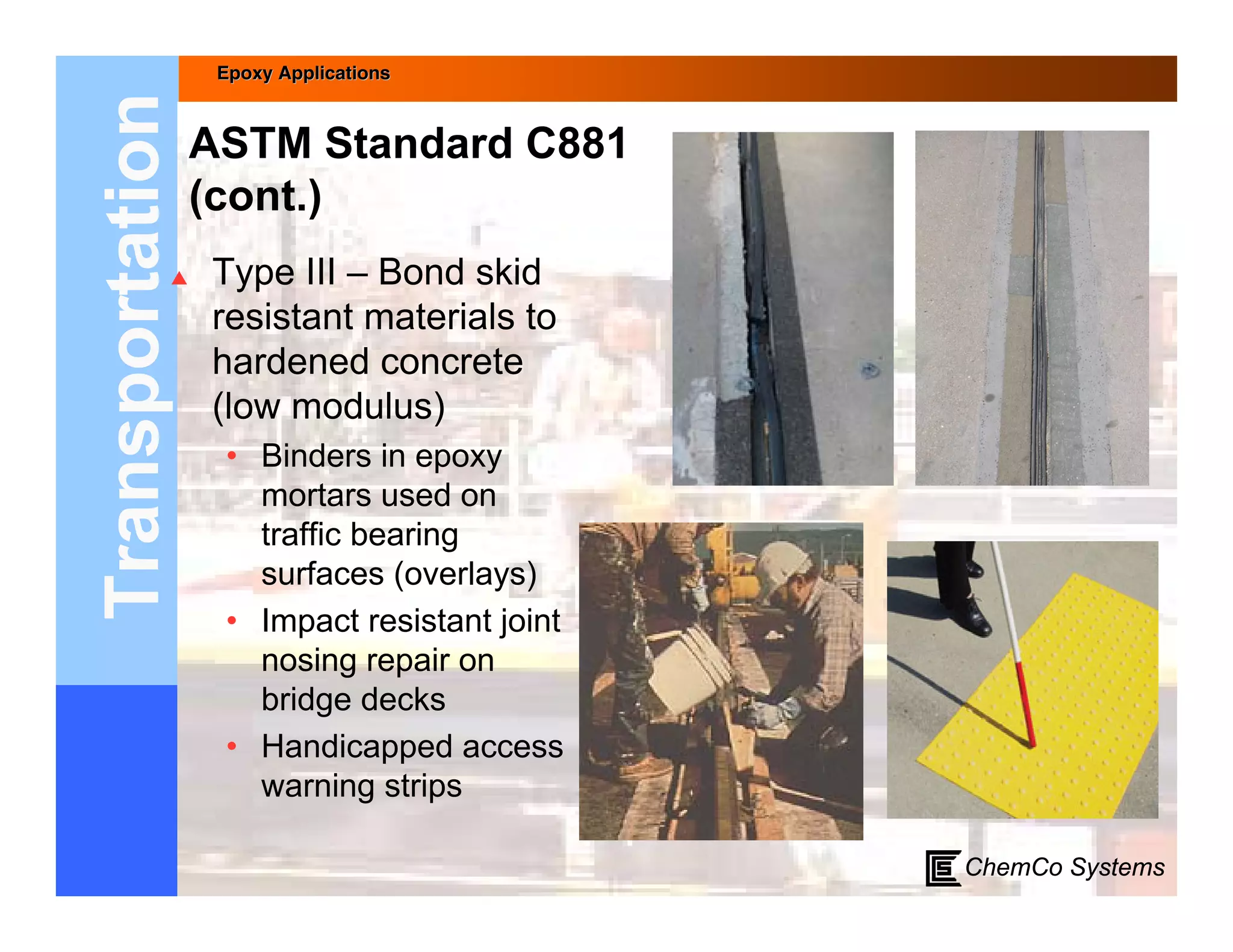 Epoxy Applications



Transportation   ASTM Standard C881
                 (cont.)
                Type III – Bond skid
                 resistant materials to
                 hardened concrete
                 (low modulus)
                  • Binders in epoxy
                    mortars used on
                    traffic bearing
                    surfaces (overlays)
                  • Impact resistant joint
                    nosing repair on
                    bridge decks
                  • Handicapped access
                    warning strips

                                             ChemCo Systems
 