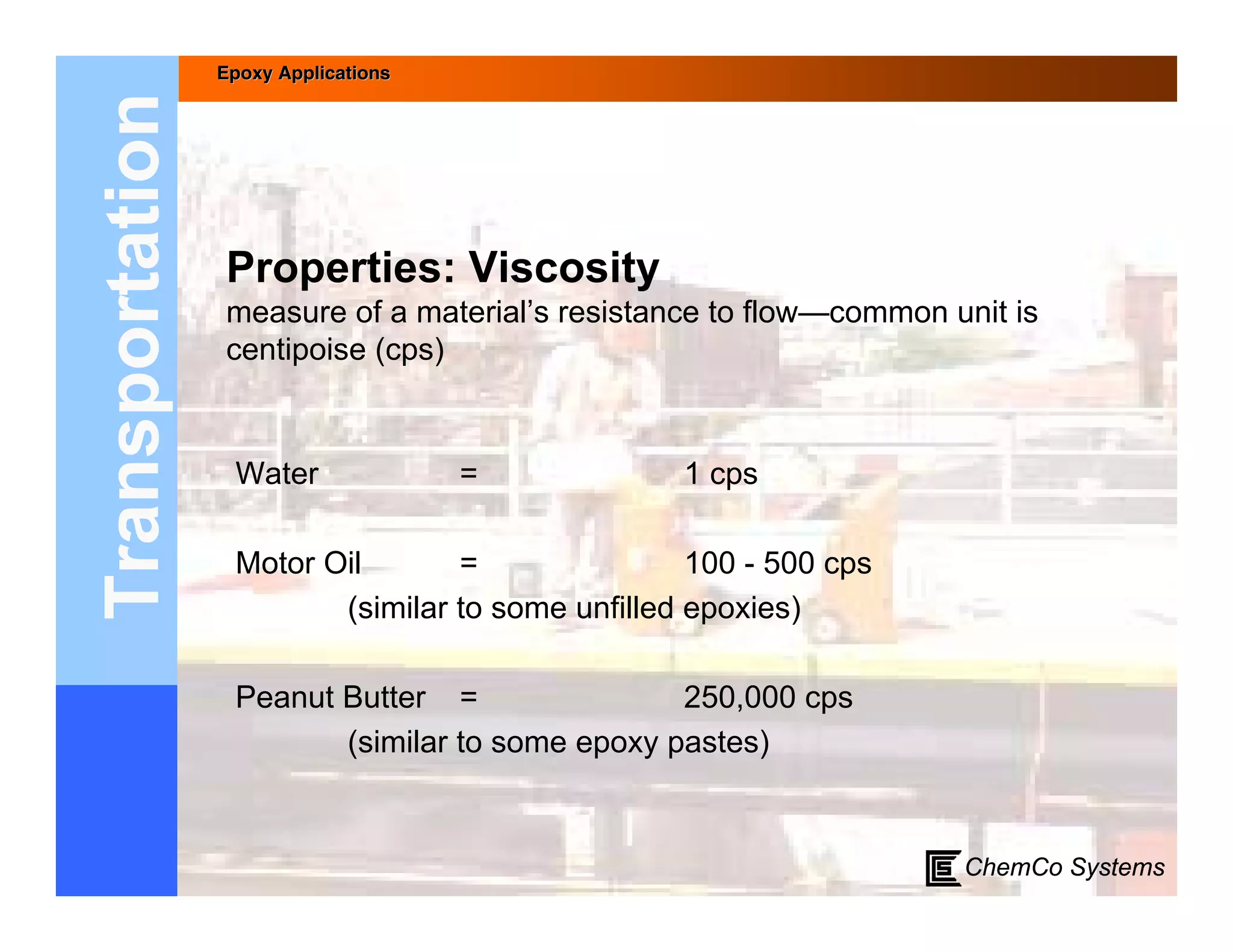 Epoxy Applications



Transportation
                 Properties: Viscosity
                 measure of a material’s resistance to flow—common unit is
                 centipoise (cps)


                  Water               =           1 cps

                  Motor Oil       =                100 - 500 cps
                         (similar to some unfilled epoxies)

                  Peanut Butter =                250,000 cps
                         (similar to some epoxy pastes)


                                                                    ChemCo Systems
 