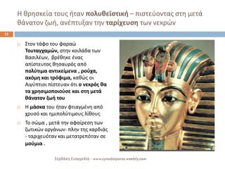 Η θρησκεία τους ήταν πολυθεϊστική – πιστεύοντας στη μετά θάνατον ζωή, ανέπτυξαν την ταρίχευση των νεκρών 
Στον τάφο του φαραώ Τουταγχαμών, στην κοιλάδα των Βασιλέων, βρέθηκε ένας απίστευτος θησαυρός από πολύτιμα αντικείμενα , ρούχα, ακόμη και τρόφιμα, καθώς οι Αιγύπτιοι πίστευαν ότι ο νεκρός θα τα χρησιμοποιούσε και στη μετά θάνατον ζωή του 
Η μάσκα του ήταν φτιαγμένη από χρυσό και ημιπολύτιμους λίθους 
Το σώμα , μετά την αφαίρεση των ζωτικών οργάνων- πλην της καρδιάς - ταριχευόταν και μετατρεπόταν σε μούμια . 
12 
Σερδάκη Ευαγγελία - www.synodoiporos.weebly.com  