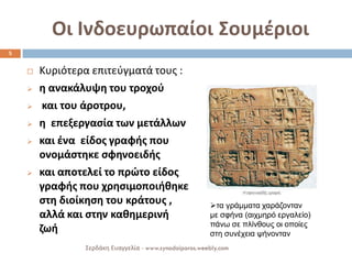 Οι Ινδοευρωπαίοι Σουμέριοι 
Κυριότερα επιτεύγματά τους : 
η ανακάλυψη του τροχού 
 και του άροτρου, 
η επεξεργασία των μετάλλων 
και ένα είδος γραφής που ονομάστηκε σφηνοειδής 
και αποτελεί το πρώτο είδος γραφής που χρησιμοποιήθηκε στη διοίκηση του κράτους , αλλά και στην καθημερινή ζωή 
5 
Σερδάκη Ευαγγελία - www.synodoiporos.weebly.com 
τα γράμματα χαράζονταν με σφήνα (αιχμηρό εργαλείο) πάνω σε πλίνθους οι οποίες στη συνέχεια ψήνονταν  