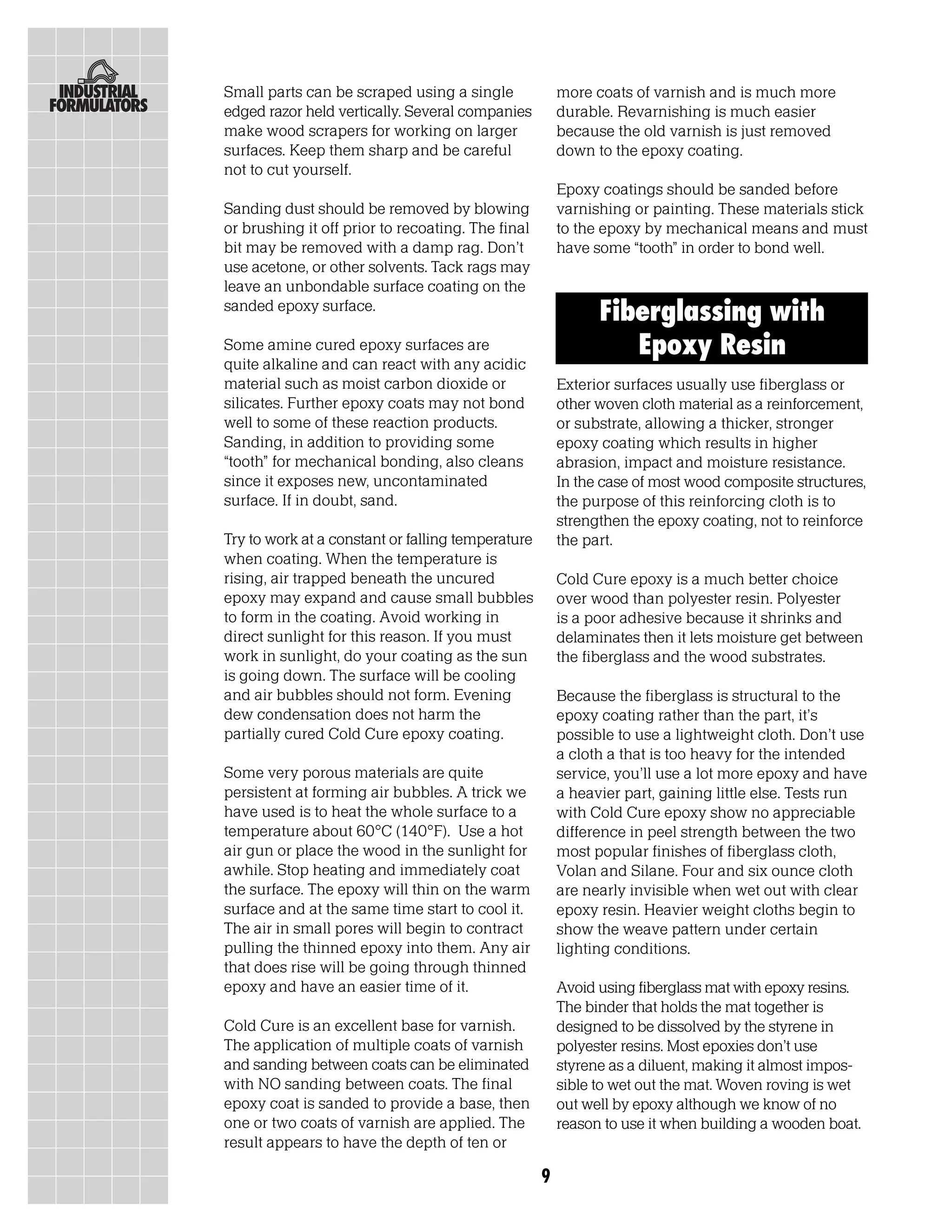 Small parts can be scraped using a single              more coats of varnish and is much more
edged razor held vertically. Several companies         durable. Revarnishing is much easier
make wood scrapers for working on larger               because the old varnish is just removed
surfaces. Keep them sharp and be careful               down to the epoxy coating.
not to cut yourself.
                                                       Epoxy coatings should be sanded before
Sanding dust should be removed by blowing              varnishing or painting. These materials stick
or brushing it off prior to recoating. The final       to the epoxy by mechanical means and must
bit may be removed with a damp rag. Don’t              have some “tooth” in order to bond well.
use acetone, or other solvents. Tack rags may
leave an unbondable surface coating on the
sanded epoxy surface.
                                                             Fiberglassing with
Some amine cured epoxy surfaces are                             Epoxy Resin
quite alkaline and can react with any acidic
material such as moist carbon dioxide or               Exterior surfaces usually use fiberglass or
silicates. Further epoxy coats may not bond            other woven cloth material as a reinforcement,
well to some of these reaction products.               or substrate, allowing a thicker, stronger
Sanding, in addition to providing some                 epoxy coating which results in higher
“tooth” for mechanical bonding, also cleans            abrasion, impact and moisture resistance.
since it exposes new, uncontaminated                   In the case of most wood composite structures,
surface. If in doubt, sand.                            the purpose of this reinforcing cloth is to
                                                       strengthen the epoxy coating, not to reinforce
Try to work at a constant or falling temperature       the part.
when coating. When the temperature is
rising, air trapped beneath the uncured                Cold Cure epoxy is a much better choice
epoxy may expand and cause small bubbles               over wood than polyester resin. Polyester
to form in the coating. Avoid working in               is a poor adhesive because it shrinks and
direct sunlight for this reason. If you must           delaminates then it lets moisture get between
work in sunlight, do your coating as the sun           the fiberglass and the wood substrates.
is going down. The surface will be cooling
and air bubbles should not form. Evening               Because the fiberglass is structural to the
dew condensation does not harm the                     epoxy coating rather than the part, it’s
partially cured Cold Cure epoxy coating.               possible to use a lightweight cloth. Don’t use
                                                       a cloth a that is too heavy for the intended
Some very porous materials are quite                   service, you’ll use a lot more epoxy and have
persistent at forming air bubbles. A trick we          a heavier part, gaining little else. Tests run
have used is to heat the whole surface to a            with Cold Cure epoxy show no appreciable
temperature about 60°C (140°F). Use a hot              difference in peel strength between the two
air gun or place the wood in the sunlight for          most popular finishes of fiberglass cloth,
awhile. Stop heating and immediately coat              Volan and Silane. Four and six ounce cloth
the surface. The epoxy will thin on the warm           are nearly invisible when wet out with clear
surface and at the same time start to cool it.         epoxy resin. Heavier weight cloths begin to
The air in small pores will begin to contract          show the weave pattern under certain
pulling the thinned epoxy into them. Any air           lighting conditions.
that does rise will be going through thinned
epoxy and have an easier time of it.                   Avoid using fiberglass mat with epoxy resins.
                                                       The binder that holds the mat together is
Cold Cure is an excellent base for varnish.            designed to be dissolved by the styrene in
The application of multiple coats of varnish           polyester resins. Most epoxies don’t use
and sanding between coats can be eliminated            styrene as a diluent, making it almost impos-
with NO sanding between coats. The final               sible to wet out the mat. Woven roving is wet
epoxy coat is sanded to provide a base, then           out well by epoxy although we know of no
one or two coats of varnish are applied. The           reason to use it when building a wooden boat.
result appears to have the depth of ten or

                                                   9
 