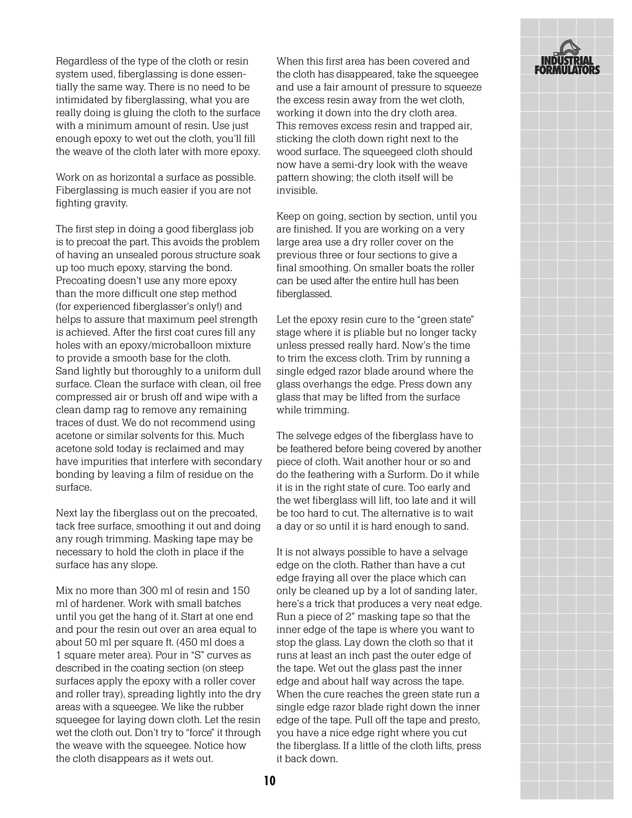 Regardless of the type of the cloth or resin              When this first area has been covered and
system used, fiberglassing is done essen-                 the cloth has disappeared, take the squeegee
tially the same way. There is no need to be               and use a fair amount of pressure to squeeze
intimidated by fiberglassing, what you are                the excess resin away from the wet cloth,
really doing is gluing the cloth to the surface           working it down into the dry cloth area.
with a minimum amount of resin. Use just                  This removes excess resin and trapped air,
enough epoxy to wet out the cloth, you’ll fill            sticking the cloth down right next to the
the weave of the cloth later with more epoxy.             wood surface. The squeegeed cloth should
                                                          now have a semi-dry look with the weave
Work on as horizontal a surface as possible.              pattern showing; the cloth itself will be
Fiberglassing is much easier if you are not               invisible.
fighting gravity.
                                                          Keep on going, section by section, until you
The first step in doing a good fiberglass job             are finished. If you are working on a very
is to precoat the part. This avoids the problem           large area use a dry roller cover on the
of having an unsealed porous structure soak               previous three or four sections to give a
up too much epoxy, starving the bond.                     final smoothing. On smaller boats the roller
Precoating doesn’t use any more epoxy                     can be used after the entire hull has been
than the more difficult one step method                   fiberglassed.
(for experienced fiberglasser’s only!) and
helps to assure that maximum peel strength                Let the epoxy resin cure to the “green state”
is achieved. After the first coat cures fill any          stage where it is pliable but no longer tacky
holes with an epoxy/microballoon mixture                  unless pressed really hard. Now’s the time
to provide a smooth base for the cloth.                   to trim the excess cloth. Trim by running a
Sand lightly but thoroughly to a uniform dull             single edged razor blade around where the
surface. Clean the surface with clean, oil free           glass overhangs the edge. Press down any
compressed air or brush off and wipe with a               glass that may be lifted from the surface
clean damp rag to remove any remaining                    while trimming.
traces of dust. We do not recommend using
acetone or similar solvents for this. Much                The selvege edges of the fiberglass have to
acetone sold today is reclaimed and may                   be feathered before being covered by another
have impurities that interfere with secondary             piece of cloth. Wait another hour or so and
bonding by leaving a film of residue on the               do the feathering with a Surform. Do it while
surface.                                                  it is in the right state of cure. Too early and
                                                          the wet fiberglass will lift, too late and it will
Next lay the fiberglass out on the precoated,             be too hard to cut. The alternative is to wait
tack free surface, smoothing it out and doing             a day or so until it is hard enough to sand.
any rough trimming. Masking tape may be
necessary to hold the cloth in place if the               It is not always possible to have a selvage
surface has any slope.                                    edge on the cloth. Rather than have a cut
                                                          edge fraying all over the place which can
Mix no more than 300 ml of resin and 150                  only be cleaned up by a lot of sanding later,
ml of hardener. Work with small batches                   here’s a trick that produces a very neat edge.
until you get the hang of it. Start at one end            Run a piece of 2” masking tape so that the
and pour the resin out over an area equal to              inner edge of the tape is where you want to
about 50 ml per square ft. (450 ml does a                 stop the glass. Lay down the cloth so that it
1 square meter area). Pour in “S” curves as               runs at least an inch past the outer edge of
described in the coating section (on steep                the tape. Wet out the glass past the inner
surfaces apply the epoxy with a roller cover              edge and about half way across the tape.
and roller tray), spreading lightly into the dry          When the cure reaches the green state run a
areas with a squeegee. We like the rubber                 single edge razor blade right down the inner
squeegee for laying down cloth. Let the resin             edge of the tape. Pull off the tape and presto,
wet the cloth out. Don’t try to “force” it through        you have a nice edge right where you cut
the weave with the squeegee. Notice how                   the fiberglass. If a little of the cloth lifts, press
the cloth disappears as it wets out.                      it back down.

                                                     10
 
