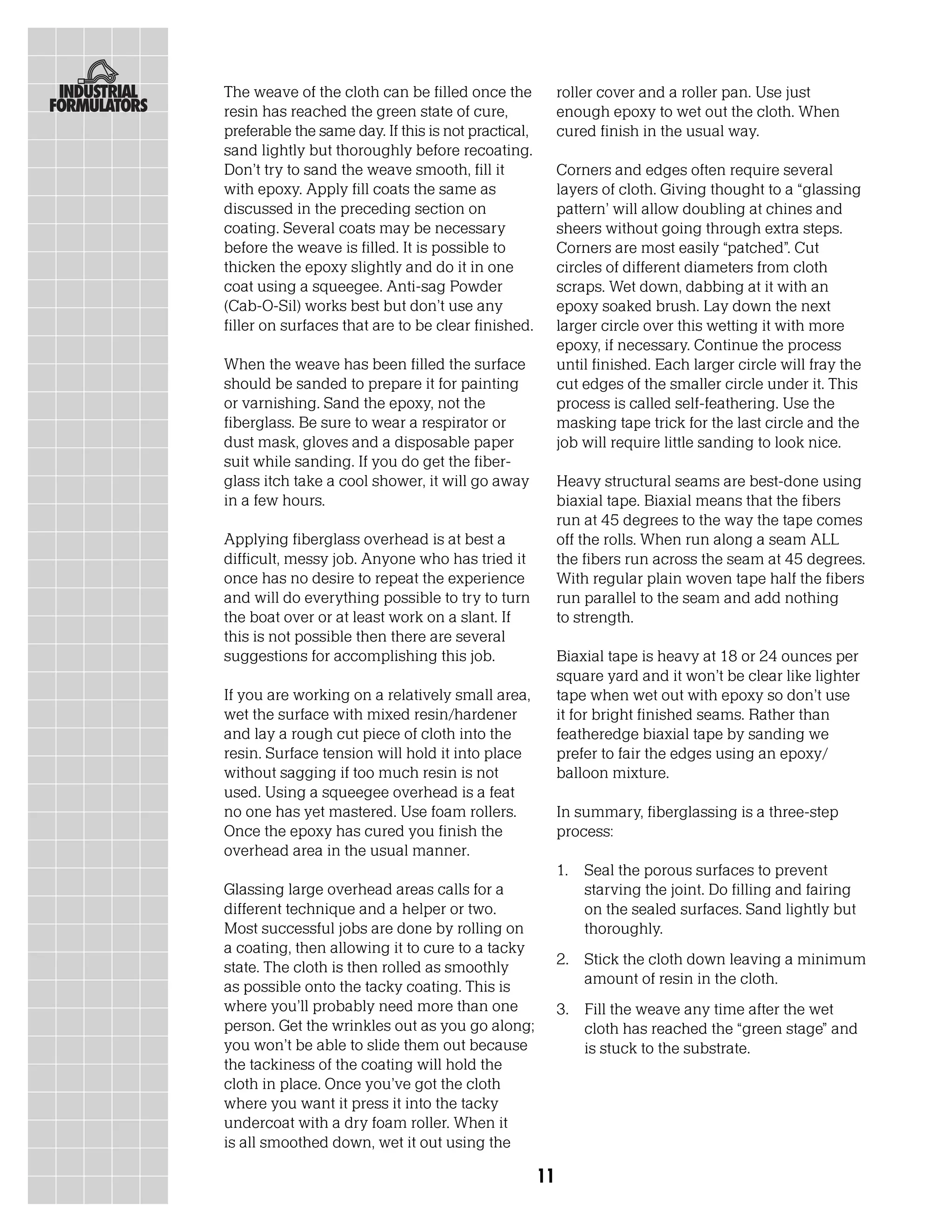 The weave of the cloth can be filled once the             roller cover and a roller pan. Use just
resin has reached the green state of cure,                enough epoxy to wet out the cloth. When
preferable the same day. If this is not practical,        cured finish in the usual way.
sand lightly but thoroughly before recoating.
Don’t try to sand the weave smooth, fill it               Corners and edges often require several
with epoxy. Apply fill coats the same as                  layers of cloth. Giving thought to a “glassing
discussed in the preceding section on                     pattern’ will allow doubling at chines and
coating. Several coats may be necessary                   sheers without going through extra steps.
before the weave is filled. It is possible to             Corners are most easily “patched”. Cut
thicken the epoxy slightly and do it in one               circles of different diameters from cloth
coat using a squeegee. Anti-sag Powder                    scraps. Wet down, dabbing at it with an
(Cab-O-Sil) works best but don’t use any                  epoxy soaked brush. Lay down the next
filler on surfaces that are to be clear finished.         larger circle over this wetting it with more
                                                          epoxy, if necessary. Continue the process
When the weave has been filled the surface                until finished. Each larger circle will fray the
should be sanded to prepare it for painting               cut edges of the smaller circle under it. This
or varnishing. Sand the epoxy, not the                    process is called self-feathering. Use the
fiberglass. Be sure to wear a respirator or               masking tape trick for the last circle and the
dust mask, gloves and a disposable paper                  job will require little sanding to look nice.
suit while sanding. If you do get the fiber-
glass itch take a cool shower, it will go away            Heavy structural seams are best-done using
in a few hours.                                           biaxial tape. Biaxial means that the fibers
                                                          run at 45 degrees to the way the tape comes
Applying fiberglass overhead is at best a                 off the rolls. When run along a seam ALL
difficult, messy job. Anyone who has tried it             the fibers run across the seam at 45 degrees.
once has no desire to repeat the experience               With regular plain woven tape half the fibers
and will do everything possible to try to turn            run parallel to the seam and add nothing
the boat over or at least work on a slant. If             to strength.
this is not possible then there are several
suggestions for accomplishing this job.                   Biaxial tape is heavy at 18 or 24 ounces per
                                                          square yard and it won’t be clear like lighter
If you are working on a relatively small area,            tape when wet out with epoxy so don’t use
wet the surface with mixed resin/hardener                 it for bright finished seams. Rather than
and lay a rough cut piece of cloth into the               featheredge biaxial tape by sanding we
resin. Surface tension will hold it into place            prefer to fair the edges using an epoxy/
without sagging if too much resin is not                  balloon mixture.
used. Using a squeegee overhead is a feat
no one has yet mastered. Use foam rollers.                In summary, fiberglassing is a three-step
Once the epoxy has cured you finish the                   process:
overhead area in the usual manner.
                                                          1.   Seal the porous surfaces to prevent
Glassing large overhead areas calls for a                      starving the joint. Do filling and fairing
different technique and a helper or two.                       on the sealed surfaces. Sand lightly but
Most successful jobs are done by rolling on                    thoroughly.
a coating, then allowing it to cure to a tacky
state. The cloth is then rolled as smoothly               2. Stick the cloth down leaving a minimum
as possible onto the tacky coating. This is                  amount of resin in the cloth.
where you’ll probably need more than one                  3. Fill the weave any time after the wet
person. Get the wrinkles out as you go along;                cloth has reached the “green stage” and
you won’t be able to slide them out because                  is stuck to the substrate.
the tackiness of the coating will hold the
cloth in place. Once you’ve got the cloth
where you want it press it into the tacky
undercoat with a dry foam roller. When it
is all smoothed down, wet it out using the

                                                     11
 