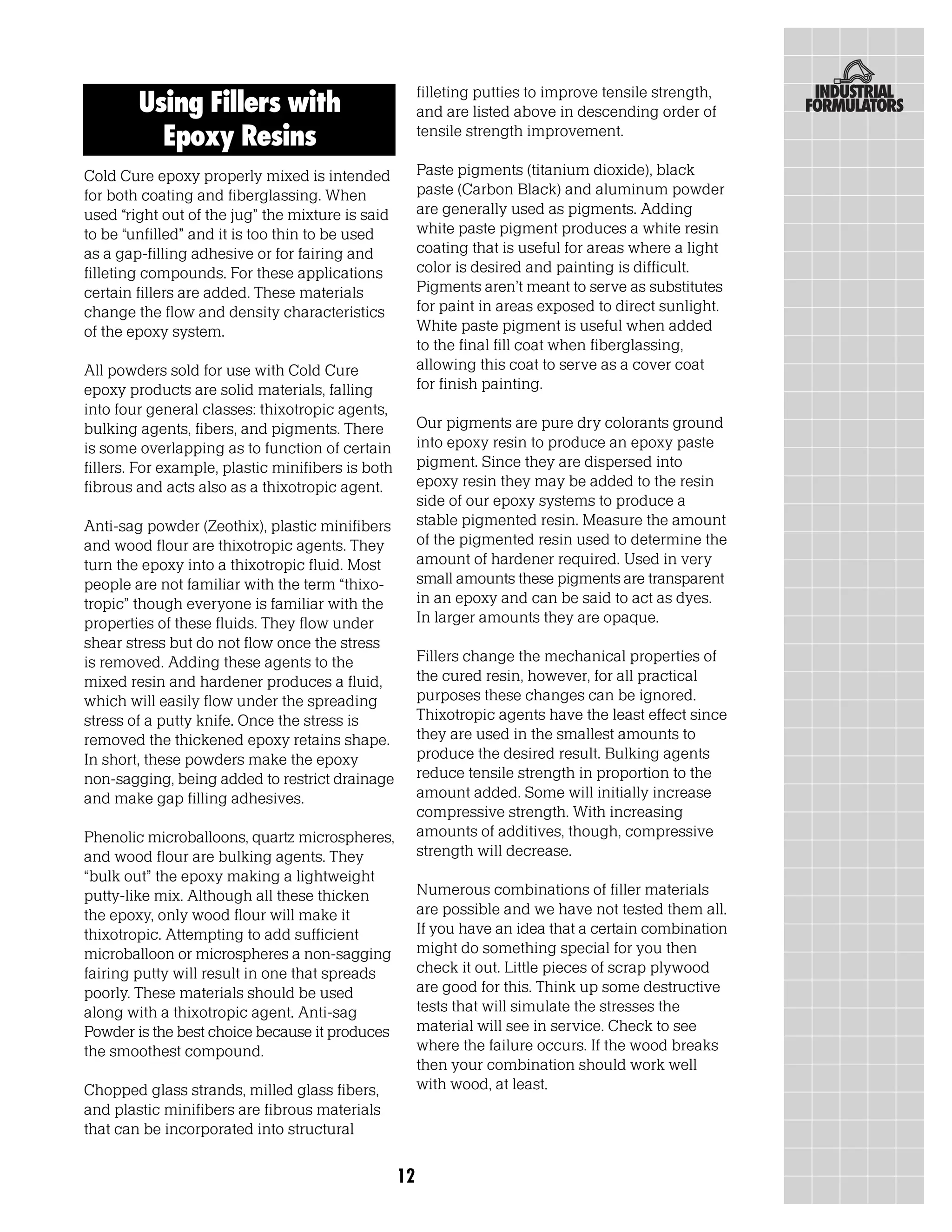 filleting putties to improve tensile strength,
        Using Fillers with                              and are listed above in descending order of
          Epoxy Resins                                  tensile strength improvement.

Cold Cure epoxy properly mixed is intended              Paste pigments (titanium dioxide), black
for both coating and fiberglassing. When                paste (Carbon Black) and aluminum powder
used “right out of the jug” the mixture is said         are generally used as pigments. Adding
to be “unfilled” and it is too thin to be used          white paste pigment produces a white resin
as a gap-filling adhesive or for fairing and            coating that is useful for areas where a light
filleting compounds. For these applications             color is desired and painting is difficult.
certain fillers are added. These materials              Pigments aren’t meant to serve as substitutes
change the flow and density characteristics             for paint in areas exposed to direct sunlight.
of the epoxy system.                                    White paste pigment is useful when added
                                                        to the final fill coat when fiberglassing,
All powders sold for use with Cold Cure                 allowing this coat to serve as a cover coat
epoxy products are solid materials, falling             for finish painting.
into four general classes: thixotropic agents,
bulking agents, fibers, and pigments. There             Our pigments are pure dry colorants ground
is some overlapping as to function of certain           into epoxy resin to produce an epoxy paste
fillers. For example, plastic minifibers is both        pigment. Since they are dispersed into
fibrous and acts also as a thixotropic agent.           epoxy resin they may be added to the resin
                                                        side of our epoxy systems to produce a
Anti-sag powder (Zeothix), plastic minifibers           stable pigmented resin. Measure the amount
and wood flour are thixotropic agents. They             of the pigmented resin used to determine the
turn the epoxy into a thixotropic fluid. Most           amount of hardener required. Used in very
people are not familiar with the term “thixo-           small amounts these pigments are transparent
tropic” though everyone is familiar with the            in an epoxy and can be said to act as dyes.
properties of these fluids. They flow under             In larger amounts they are opaque.
shear stress but do not flow once the stress
is removed. Adding these agents to the                  Fillers change the mechanical properties of
mixed resin and hardener produces a fluid,              the cured resin, however, for all practical
which will easily flow under the spreading              purposes these changes can be ignored.
stress of a putty knife. Once the stress is             Thixotropic agents have the least effect since
removed the thickened epoxy retains shape.              they are used in the smallest amounts to
In short, these powders make the epoxy                  produce the desired result. Bulking agents
non-sagging, being added to restrict drainage           reduce tensile strength in proportion to the
and make gap filling adhesives.                         amount added. Some will initially increase
                                                        compressive strength. With increasing
Phenolic microballoons, quartz microspheres,            amounts of additives, though, compressive
and wood flour are bulking agents. They                 strength will decrease.
“bulk out” the epoxy making a lightweight
putty-like mix. Although all these thicken              Numerous combinations of filler materials
the epoxy, only wood flour will make it                 are possible and we have not tested them all.
thixotropic. Attempting to add sufficient               If you have an idea that a certain combination
microballoon or microspheres a non-sagging              might do something special for you then
fairing putty will result in one that spreads           check it out. Little pieces of scrap plywood
poorly. These materials should be used                  are good for this. Think up some destructive
along with a thixotropic agent. Anti-sag                tests that will simulate the stresses the
Powder is the best choice because it produces           material will see in service. Check to see
the smoothest compound.                                 where the failure occurs. If the wood breaks
                                                        then your combination should work well
Chopped glass strands, milled glass fibers,             with wood, at least.
and plastic minifibers are fibrous materials
that can be incorporated into structural

                                                   12
 