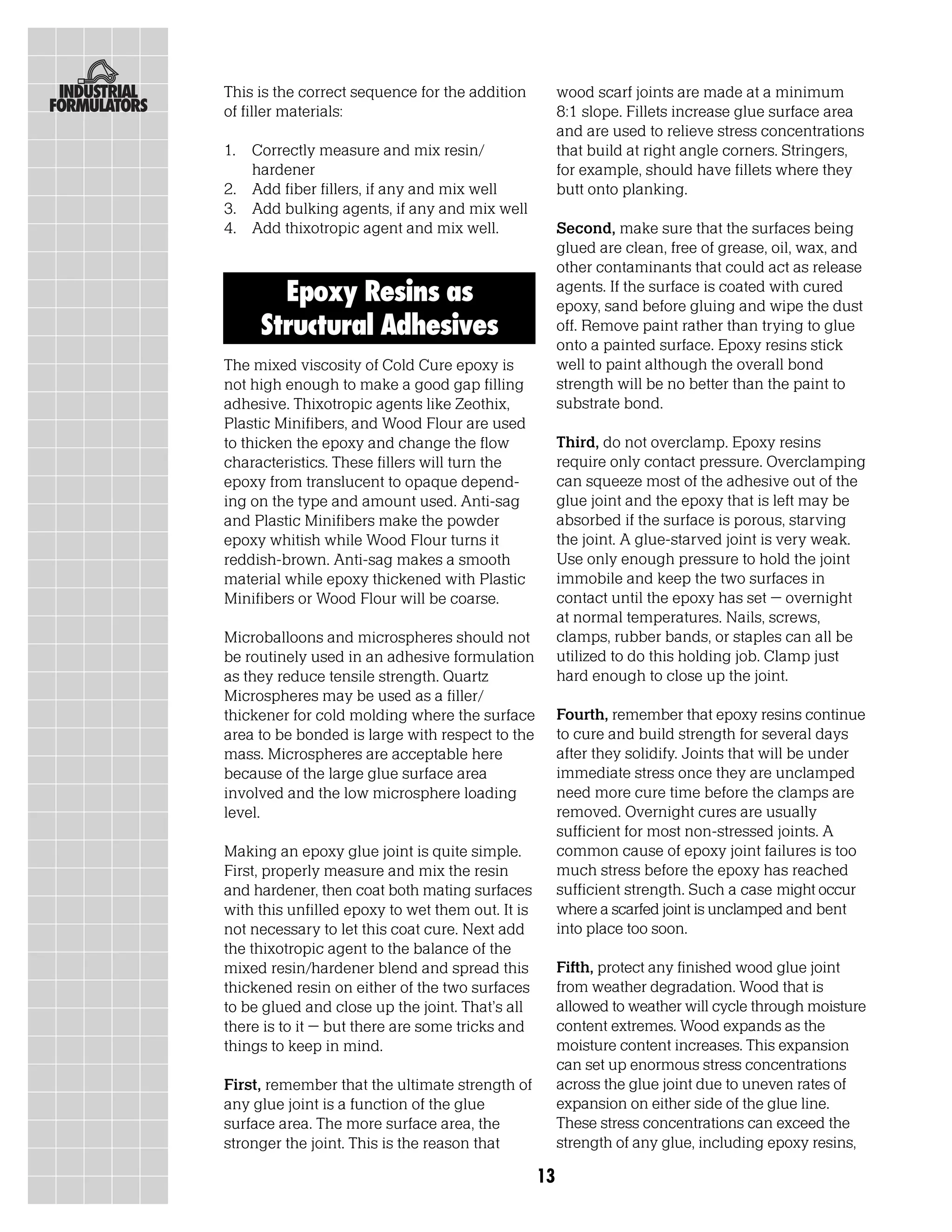 This is the correct sequence for the addition          wood scarf joints are made at a minimum
of filler materials:                                   8:1 slope. Fillets increase glue surface area
                                                       and are used to relieve stress concentrations
1. Correctly measure and mix resin/                    that build at right angle corners. Stringers,
   hardener                                            for example, should have fillets where they
2. Add fiber fillers, if any and mix well              butt onto planking.
3. Add bulking agents, if any and mix well
4. Add thixotropic agent and mix well.                 Second, make sure that the surfaces being
                                                       glued are clean, free of grease, oil, wax, and
                                                       other contaminants that could act as release
       Epoxy Resins as                                 agents. If the surface is coated with cured
                                                       epoxy, sand before gluing and wipe the dust
     Structural Adhesives                              off. Remove paint rather than trying to glue
                                                       onto a painted surface. Epoxy resins stick
The mixed viscosity of Cold Cure epoxy is              well to paint although the overall bond
not high enough to make a good gap filling             strength will be no better than the paint to
adhesive. Thixotropic agents like Zeothix,             substrate bond.
Plastic Minifibers, and Wood Flour are used
to thicken the epoxy and change the flow               Third, do not overclamp. Epoxy resins
characteristics. These fillers will turn the           require only contact pressure. Overclamping
epoxy from translucent to opaque depend-               can squeeze most of the adhesive out of the
ing on the type and amount used. Anti-sag              glue joint and the epoxy that is left may be
and Plastic Minifibers make the powder                 absorbed if the surface is porous, starving
epoxy whitish while Wood Flour turns it                the joint. A glue-starved joint is very weak.
reddish-brown. Anti-sag makes a smooth                 Use only enough pressure to hold the joint
material while epoxy thickened with Plastic            immobile and keep the two surfaces in
Minifibers or Wood Flour will be coarse.               contact until the epoxy has set – overnight
                                                       at normal temperatures. Nails, screws,
Microballoons and microspheres should not              clamps, rubber bands, or staples can all be
be routinely used in an adhesive formulation           utilized to do this holding job. Clamp just
as they reduce tensile strength. Quartz                hard enough to close up the joint.
Microspheres may be used as a filler/
thickener for cold molding where the surface           Fourth, remember that epoxy resins continue
area to be bonded is large with respect to the         to cure and build strength for several days
mass. Microspheres are acceptable here                 after they solidify. Joints that will be under
because of the large glue surface area                 immediate stress once they are unclamped
involved and the low microsphere loading               need more cure time before the clamps are
level.                                                 removed. Overnight cures are usually
                                                       sufficient for most non-stressed joints. A
Making an epoxy glue joint is quite simple.            common cause of epoxy joint failures is too
First, properly measure and mix the resin              much stress before the epoxy has reached
and hardener, then coat both mating surfaces           sufficient strength. Such a case might occur
with this unfilled epoxy to wet them out. It is        where a scarfed joint is unclamped and bent
not necessary to let this coat cure. Next add          into place too soon.
the thixotropic agent to the balance of the
mixed resin/hardener blend and spread this             Fifth, protect any finished wood glue joint
thickened resin on either of the two surfaces          from weather degradation. Wood that is
to be glued and close up the joint. That’s all         allowed to weather will cycle through moisture
there is to it – but there are some tricks and         content extremes. Wood expands as the
things to keep in mind.                                moisture content increases. This expansion
                                                       can set up enormous stress concentrations
First, remember that the ultimate strength of          across the glue joint due to uneven rates of
any glue joint is a function of the glue               expansion on either side of the glue line.
surface area. The more surface area, the               These stress concentrations can exceed the
stronger the joint. This is the reason that            strength of any glue, including epoxy resins,

                                                  13
 
