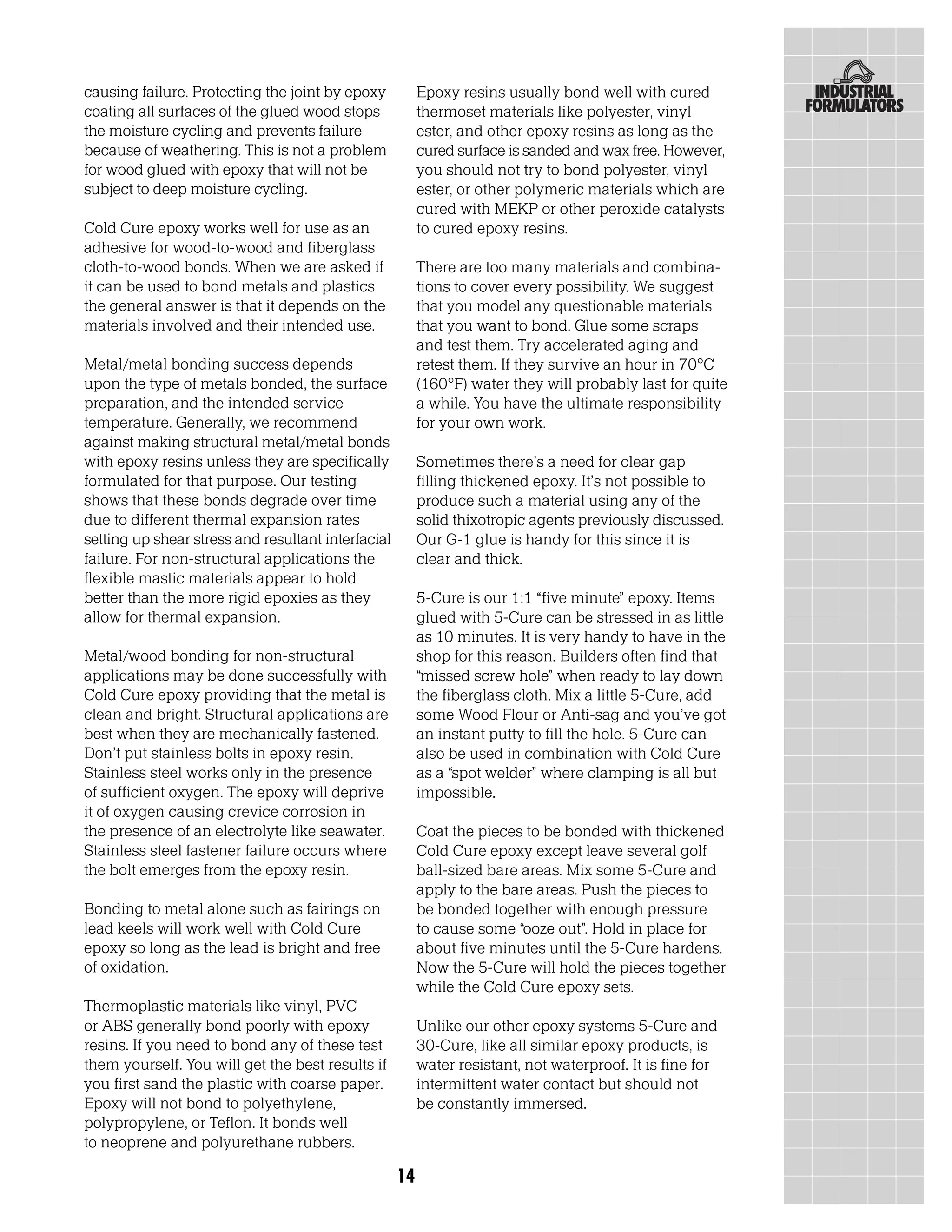 causing failure. Protecting the joint by epoxy           Epoxy resins usually bond well with cured
coating all surfaces of the glued wood stops             thermoset materials like polyester, vinyl
the moisture cycling and prevents failure                ester, and other epoxy resins as long as the
because of weathering. This is not a problem             cured surface is sanded and wax free. However,
for wood glued with epoxy that will not be               you should not try to bond polyester, vinyl
subject to deep moisture cycling.                        ester, or other polymeric materials which are
                                                         cured with MEKP or other peroxide catalysts
Cold Cure epoxy works well for use as an                 to cured epoxy resins.
adhesive for wood-to-wood and fiberglass
cloth-to-wood bonds. When we are asked if                There are too many materials and combina-
it can be used to bond metals and plastics               tions to cover every possibility. We suggest
the general answer is that it depends on the             that you model any questionable materials
materials involved and their intended use.               that you want to bond. Glue some scraps
                                                         and test them. Try accelerated aging and
Metal/metal bonding success depends                      retest them. If they survive an hour in 70°C
upon the type of metals bonded, the surface              (160°F) water they will probably last for quite
preparation, and the intended service                    a while. You have the ultimate responsibility
temperature. Generally, we recommend                     for your own work.
against making structural metal/metal bonds
with epoxy resins unless they are specifically           Sometimes there’s a need for clear gap
formulated for that purpose. Our testing                 filling thickened epoxy. It’s not possible to
shows that these bonds degrade over time                 produce such a material using any of the
due to different thermal expansion rates                 solid thixotropic agents previously discussed.
setting up shear stress and resultant interfacial        Our G-1 glue is handy for this since it is
failure. For non-structural applications the             clear and thick.
flexible mastic materials appear to hold
better than the more rigid epoxies as they               5-Cure is our 1:1 “five minute” epoxy. Items
allow for thermal expansion.                             glued with 5-Cure can be stressed in as little
                                                         as 10 minutes. It is very handy to have in the
Metal/wood bonding for non-structural                    shop for this reason. Builders often find that
applications may be done successfully with               “missed screw hole” when ready to lay down
Cold Cure epoxy providing that the metal is              the fiberglass cloth. Mix a little 5-Cure, add
clean and bright. Structural applications are            some Wood Flour or Anti-sag and you’ve got
best when they are mechanically fastened.                an instant putty to fill the hole. 5-Cure can
Don’t put stainless bolts in epoxy resin.                also be used in combination with Cold Cure
Stainless steel works only in the presence               as a “spot welder” where clamping is all but
of sufficient oxygen. The epoxy will deprive             impossible.
it of oxygen causing crevice corrosion in
the presence of an electrolyte like seawater.            Coat the pieces to be bonded with thickened
Stainless steel fastener failure occurs where            Cold Cure epoxy except leave several golf
the bolt emerges from the epoxy resin.                   ball-sized bare areas. Mix some 5-Cure and
                                                         apply to the bare areas. Push the pieces to
Bonding to metal alone such as fairings on               be bonded together with enough pressure
lead keels will work well with Cold Cure                 to cause some “ooze out”. Hold in place for
epoxy so long as the lead is bright and free             about five minutes until the 5-Cure hardens.
of oxidation.                                            Now the 5-Cure will hold the pieces together
                                                         while the Cold Cure epoxy sets.
Thermoplastic materials like vinyl, PVC
or ABS generally bond poorly with epoxy                  Unlike our other epoxy systems 5-Cure and
resins. If you need to bond any of these test            30-Cure, like all similar epoxy products, is
them yourself. You will get the best results if          water resistant, not waterproof. It is fine for
you first sand the plastic with coarse paper.            intermittent water contact but should not
Epoxy will not bond to polyethylene,                     be constantly immersed.
polypropylene, or Teflon. It bonds well
to neoprene and polyurethane rubbers.

                                                    14
 