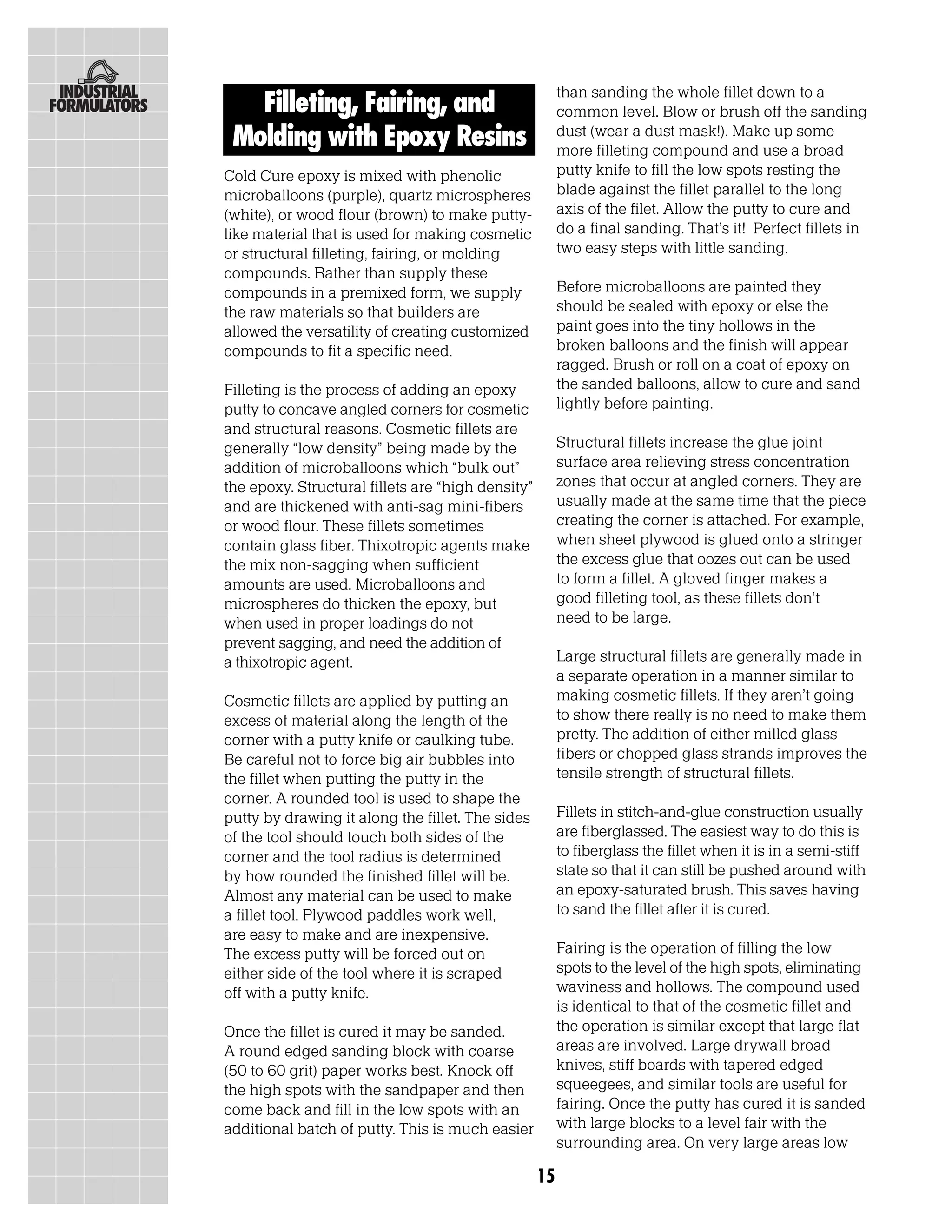 than sanding the whole fillet down to a
   Filleting, Fairing, and                              common level. Blow or brush off the sanding
 Molding with Epoxy Resins                              dust (wear a dust mask!). Make up some
                                                        more filleting compound and use a broad
Cold Cure epoxy is mixed with phenolic                  putty knife to fill the low spots resting the
microballoons (purple), quartz microspheres             blade against the fillet parallel to the long
(white), or wood flour (brown) to make putty-           axis of the filet. Allow the putty to cure and
like material that is used for making cosmetic          do a final sanding. That’s it! Perfect fillets in
or structural filleting, fairing, or molding            two easy steps with little sanding.
compounds. Rather than supply these
compounds in a premixed form, we supply                 Before microballoons are painted they
the raw materials so that builders are                  should be sealed with epoxy or else the
allowed the versatility of creating customized          paint goes into the tiny hollows in the
compounds to fit a specific need.                       broken balloons and the finish will appear
                                                        ragged. Brush or roll on a coat of epoxy on
Filleting is the process of adding an epoxy             the sanded balloons, allow to cure and sand
putty to concave angled corners for cosmetic            lightly before painting.
and structural reasons. Cosmetic fillets are
generally “low density” being made by the               Structural fillets increase the glue joint
addition of microballoons which “bulk out”              surface area relieving stress concentration
the epoxy. Structural fillets are “high density”        zones that occur at angled corners. They are
and are thickened with anti-sag mini-fibers             usually made at the same time that the piece
or wood flour. These fillets sometimes                  creating the corner is attached. For example,
contain glass fiber. Thixotropic agents make            when sheet plywood is glued onto a stringer
the mix non-sagging when sufficient                     the excess glue that oozes out can be used
amounts are used. Microballoons and                     to form a fillet. A gloved finger makes a
microspheres do thicken the epoxy, but                  good filleting tool, as these fillets don’t
when used in proper loadings do not                     need to be large.
prevent sagging, and need the addition of
a thixotropic agent.                                    Large structural fillets are generally made in
                                                        a separate operation in a manner similar to
Cosmetic fillets are applied by putting an              making cosmetic fillets. If they aren’t going
excess of material along the length of the              to show there really is no need to make them
corner with a putty knife or caulking tube.             pretty. The addition of either milled glass
Be careful not to force big air bubbles into            fibers or chopped glass strands improves the
the fillet when putting the putty in the                tensile strength of structural fillets.
corner. A rounded tool is used to shape the
putty by drawing it along the fillet. The sides         Fillets in stitch-and-glue construction usually
of the tool should touch both sides of the              are fiberglassed. The easiest way to do this is
corner and the tool radius is determined                to fiberglass the fillet when it is in a semi-stiff
by how rounded the finished fillet will be.             state so that it can still be pushed around with
Almost any material can be used to make                 an epoxy-saturated brush. This saves having
a fillet tool. Plywood paddles work well,               to sand the fillet after it is cured.
are easy to make and are inexpensive.
The excess putty will be forced out on                  Fairing is the operation of filling the low
either side of the tool where it is scraped             spots to the level of the high spots, eliminating
off with a putty knife.                                 waviness and hollows. The compound used
                                                        is identical to that of the cosmetic fillet and
Once the fillet is cured it may be sanded.              the operation is similar except that large flat
A round edged sanding block with coarse                 areas are involved. Large drywall broad
(50 to 60 grit) paper works best. Knock off             knives, stiff boards with tapered edged
the high spots with the sandpaper and then              squeegees, and similar tools are useful for
come back and fill in the low spots with an             fairing. Once the putty has cured it is sanded
additional batch of putty. This is much easier          with large blocks to a level fair with the
                                                        surrounding area. On very large areas low

                                                   15
 