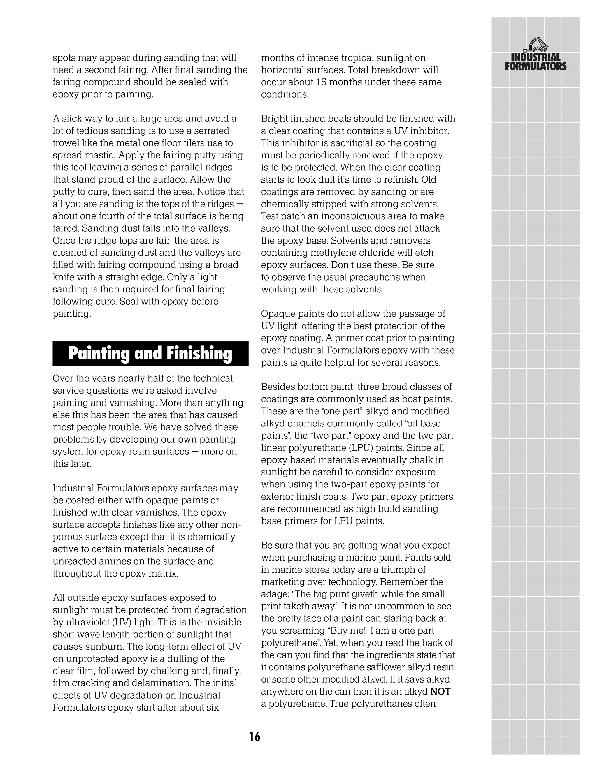 spots may appear during sanding that will               months of intense tropical sunlight on
need a second fairing. After final sanding the          horizontal surfaces. Total breakdown will
fairing compound should be sealed with                  occur about 15 months under these same
epoxy prior to painting.                                conditions.

A slick way to fair a large area and avoid a            Bright finished boats should be finished with
lot of tedious sanding is to use a serrated             a clear coating that contains a UV inhibitor.
trowel like the metal one floor tilers use to           This inhibitor is sacrificial so the coating
spread mastic. Apply the fairing putty using            must be periodically renewed if the epoxy
this tool leaving a series of parallel ridges           is to be protected. When the clear coating
that stand proud of the surface. Allow the              starts to look dull it’s time to refinish. Old
putty to cure, then sand the area. Notice that          coatings are removed by sanding or are
all you are sanding is the tops of the ridges –         chemically stripped with strong solvents.
about one fourth of the total surface is being          Test patch an inconspicuous area to make
faired. Sanding dust falls into the valleys.            sure that the solvent used does not attack
Once the ridge tops are fair, the area is               the epoxy base. Solvents and removers
cleaned of sanding dust and the valleys are             containing methylene chloride will etch
filled with fairing compound using a broad              epoxy surfaces. Don’t use these. Be sure
knife with a straight edge. Only a light                to observe the usual precautions when
sanding is then required for final fairing              working with these solvents.
following cure. Seal with epoxy before
painting.                                               Opaque paints do not allow the passage of
                                                        UV light, offering the best protection of the
                                                        epoxy coating. A primer coat prior to painting
   Painting and Finishing                               over Industrial Formulators epoxy with these
                                                        paints is quite helpful for several reasons.
Over the years nearly half of the technical
service questions we’re asked involve                   Besides bottom paint, three broad classes of
painting and varnishing. More than anything             coatings are commonly used as boat paints.
else this has been the area that has caused             These are the “one part” alkyd and modified
most people trouble. We have solved these               alkyd enamels commonly called “oil base
problems by developing our own painting                 paints”, the “two part” epoxy and the two part
system for epoxy resin surfaces – more on               linear polyurethane (LPU) paints. Since all
this later.                                             epoxy based materials eventually chalk in
                                                        sunlight be careful to consider exposure
Industrial Formulators epoxy surfaces may               when using the two-part epoxy paints for
be coated either with opaque paints or                  exterior finish coats. Two part epoxy primers
finished with clear varnishes. The epoxy                are recommended as high build sanding
surface accepts finishes like any other non-            base primers for LPU paints.
porous surface except that it is chemically
active to certain materials because of                  Be sure that you are getting what you expect
unreacted amines on the surface and                     when purchasing a marine paint. Paints sold
throughout the epoxy matrix.                            in marine stores today are a triumph of
                                                        marketing over technology. Remember the
All outside epoxy surfaces exposed to                   adage: “The big print giveth while the small
sunlight must be protected from degradation             print taketh away.” It is not uncommon to see
by ultraviolet (UV) light. This is the invisible        the pretty face of a paint can staring back at
short wave length portion of sunlight that              you screaming “Buy me! I am a one part
causes sunburn. The long-term effect of UV              polyurethane”. Yet, when you read the back of
on unprotected epoxy is a dulling of the                the can you find that the ingredients state that
clear film, followed by chalking and, finally,          it contains polyurethane safflower alkyd resin
film cracking and delamination. The initial             or some other modified alkyd. If it says alkyd
effects of UV degradation on Industrial                 anywhere on the can then it is an alkyd NOT
Formulators epoxy start after about six                 a polyurethane. True polyurethanes often


                                                   16
 
