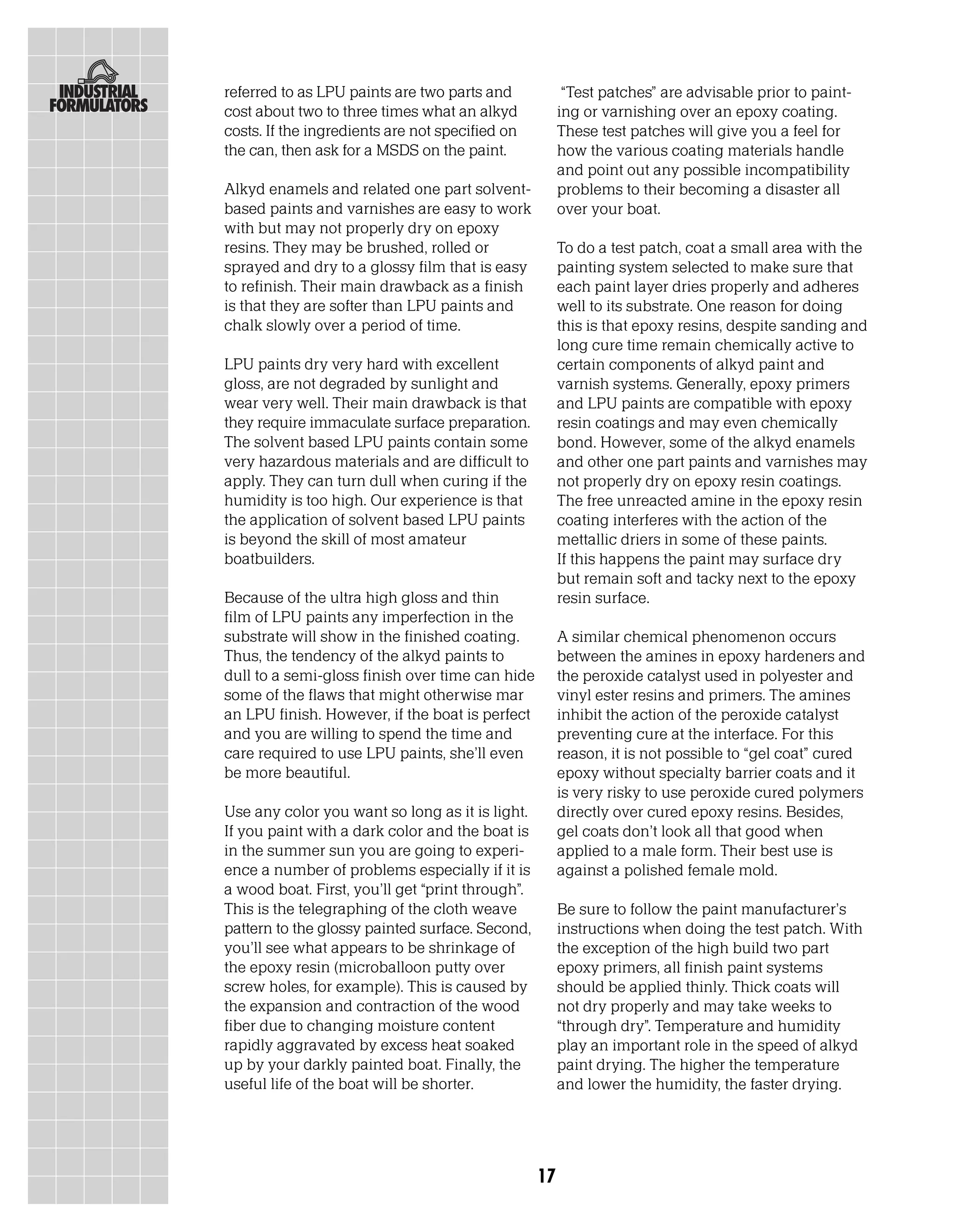 referred to as LPU paints are two parts and             “Test patches” are advisable prior to paint-
cost about two to three times what an alkyd            ing or varnishing over an epoxy coating.
costs. If the ingredients are not specified on         These test patches will give you a feel for
the can, then ask for a MSDS on the paint.             how the various coating materials handle
                                                       and point out any possible incompatibility
Alkyd enamels and related one part solvent-            problems to their becoming a disaster all
based paints and varnishes are easy to work            over your boat.
with but may not properly dry on epoxy
resins. They may be brushed, rolled or                 To do a test patch, coat a small area with the
sprayed and dry to a glossy film that is easy          painting system selected to make sure that
to refinish. Their main drawback as a finish           each paint layer dries properly and adheres
is that they are softer than LPU paints and            well to its substrate. One reason for doing
chalk slowly over a period of time.                    this is that epoxy resins, despite sanding and
                                                       long cure time remain chemically active to
LPU paints dry very hard with excellent                certain components of alkyd paint and
gloss, are not degraded by sunlight and                varnish systems. Generally, epoxy primers
wear very well. Their main drawback is that            and LPU paints are compatible with epoxy
they require immaculate surface preparation.           resin coatings and may even chemically
The solvent based LPU paints contain some              bond. However, some of the alkyd enamels
very hazardous materials and are difficult to          and other one part paints and varnishes may
apply. They can turn dull when curing if the           not properly dry on epoxy resin coatings.
humidity is too high. Our experience is that           The free unreacted amine in the epoxy resin
the application of solvent based LPU paints            coating interferes with the action of the
is beyond the skill of most amateur                    mettallic driers in some of these paints.
boatbuilders.                                          If this happens the paint may surface dry
                                                       but remain soft and tacky next to the epoxy
Because of the ultra high gloss and thin               resin surface.
film of LPU paints any imperfection in the
substrate will show in the finished coating.           A similar chemical phenomenon occurs
Thus, the tendency of the alkyd paints to              between the amines in epoxy hardeners and
dull to a semi-gloss finish over time can hide         the peroxide catalyst used in polyester and
some of the flaws that might otherwise mar             vinyl ester resins and primers. The amines
an LPU finish. However, if the boat is perfect         inhibit the action of the peroxide catalyst
and you are willing to spend the time and              preventing cure at the interface. For this
care required to use LPU paints, she’ll even           reason, it is not possible to “gel coat” cured
be more beautiful.                                     epoxy without specialty barrier coats and it
                                                       is very risky to use peroxide cured polymers
Use any color you want so long as it is light.         directly over cured epoxy resins. Besides,
If you paint with a dark color and the boat is         gel coats don’t look all that good when
in the summer sun you are going to experi-             applied to a male form. Their best use is
ence a number of problems especially if it is          against a polished female mold.
a wood boat. First, you’ll get “print through”.
This is the telegraphing of the cloth weave            Be sure to follow the paint manufacturer’s
pattern to the glossy painted surface. Second,         instructions when doing the test patch. With
you’ll see what appears to be shrinkage of             the exception of the high build two part
the epoxy resin (microballoon putty over               epoxy primers, all finish paint systems
screw holes, for example). This is caused by           should be applied thinly. Thick coats will
the expansion and contraction of the wood              not dry properly and may take weeks to
fiber due to changing moisture content                 “through dry”. Temperature and humidity
rapidly aggravated by excess heat soaked               play an important role in the speed of alkyd
up by your darkly painted boat. Finally, the           paint drying. The higher the temperature
useful life of the boat will be shorter.               and lower the humidity, the faster drying.




                                                  17
 