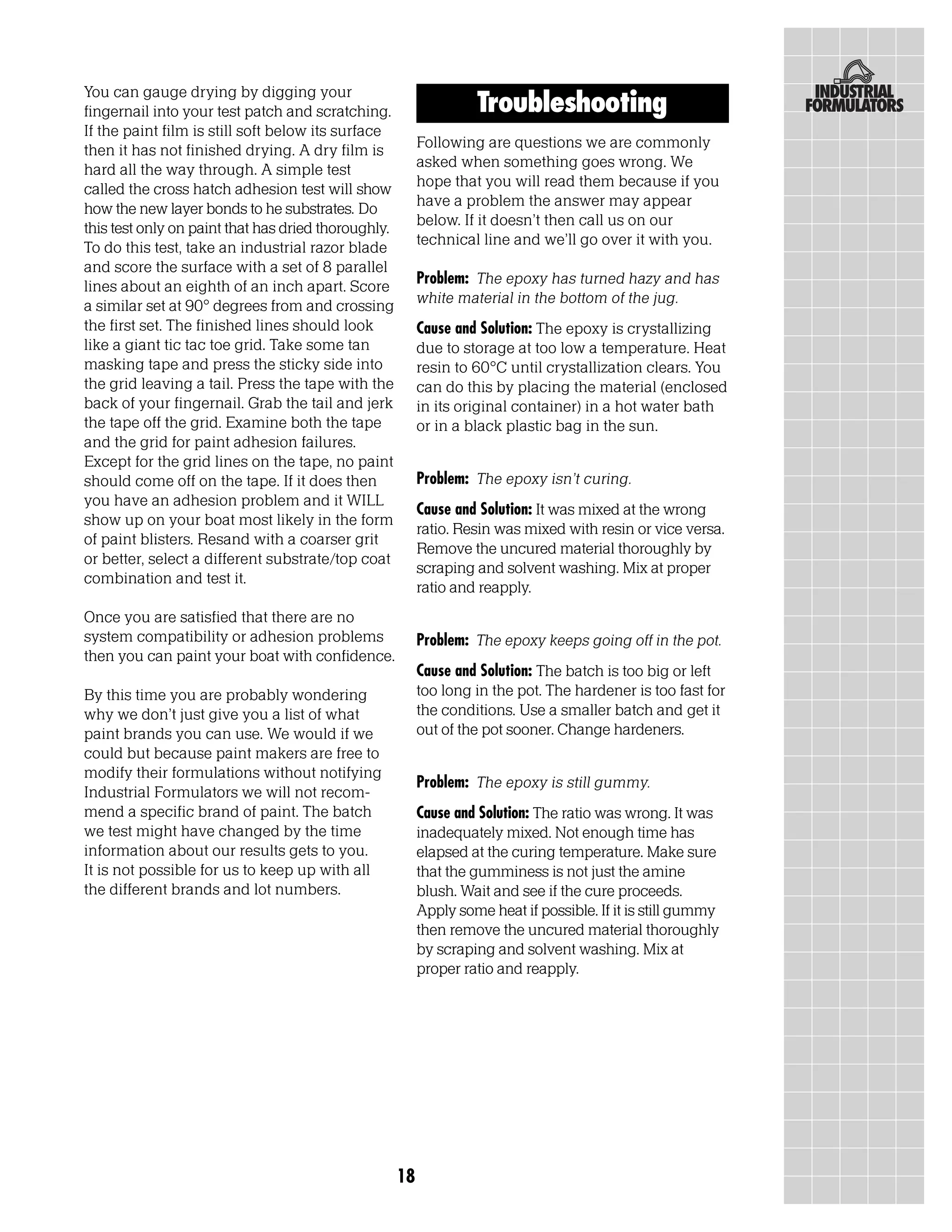 You can gauge drying by digging your
fingernail into your test patch and scratching.                    Troubleshooting
If the paint film is still soft below its surface
then it has not finished drying. A dry film is            Following are questions we are commonly
hard all the way through. A simple test                   asked when something goes wrong. We
called the cross hatch adhesion test will show            hope that you will read them because if you
how the new layer bonds to he substrates. Do              have a problem the answer may appear
this test only on paint that has dried thoroughly.        below. If it doesn’t then call us on our
To do this test, take an industrial razor blade           technical line and we’ll go over it with you.
and score the surface with a set of 8 parallel
lines about an eighth of an inch apart. Score             Problem: The epoxy has turned hazy and has
a similar set at 90° degrees from and crossing            white material in the bottom of the jug.
the first set. The finished lines should look             Cause and Solution: The epoxy is crystallizing
like a giant tic tac toe grid. Take some tan              due to storage at too low a temperature. Heat
masking tape and press the sticky side into               resin to 60°C until crystallization clears. You
the grid leaving a tail. Press the tape with the          can do this by placing the material (enclosed
back of your fingernail. Grab the tail and jerk           in its original container) in a hot water bath
the tape off the grid. Examine both the tape              or in a black plastic bag in the sun.
and the grid for paint adhesion failures.
Except for the grid lines on the tape, no paint
should come off on the tape. If it does then              Problem: The epoxy isn’t curing.
you have an adhesion problem and it WILL
                                                          Cause and Solution: It was mixed at the wrong
show up on your boat most likely in the form
                                                          ratio. Resin was mixed with resin or vice versa.
of paint blisters. Resand with a coarser grit
                                                          Remove the uncured material thoroughly by
or better, select a different substrate/top coat
                                                          scraping and solvent washing. Mix at proper
combination and test it.
                                                          ratio and reapply.
Once you are satisfied that there are no
system compatibility or adhesion problems                 Problem: The epoxy keeps going off in the pot.
then you can paint your boat with confidence.
                                                          Cause and Solution: The batch is too big or left
By this time you are probably wondering                   too long in the pot. The hardener is too fast for
why we don’t just give you a list of what                 the conditions. Use a smaller batch and get it
paint brands you can use. We would if we                  out of the pot sooner. Change hardeners.
could but because paint makers are free to
modify their formulations without notifying
                                                          Problem: The epoxy is still gummy.
Industrial Formulators we will not recom-
mend a specific brand of paint. The batch                 Cause and Solution: The ratio was wrong. It was
we test might have changed by the time                    inadequately mixed. Not enough time has
information about our results gets to you.                elapsed at the curing temperature. Make sure
It is not possible for us to keep up with all             that the gumminess is not just the amine
the different brands and lot numbers.                     blush. Wait and see if the cure proceeds.
                                                          Apply some heat if possible. If it is still gummy
                                                          then remove the uncured material thoroughly
                                                          by scraping and solvent washing. Mix at
                                                          proper ratio and reapply.




                                                     18
 