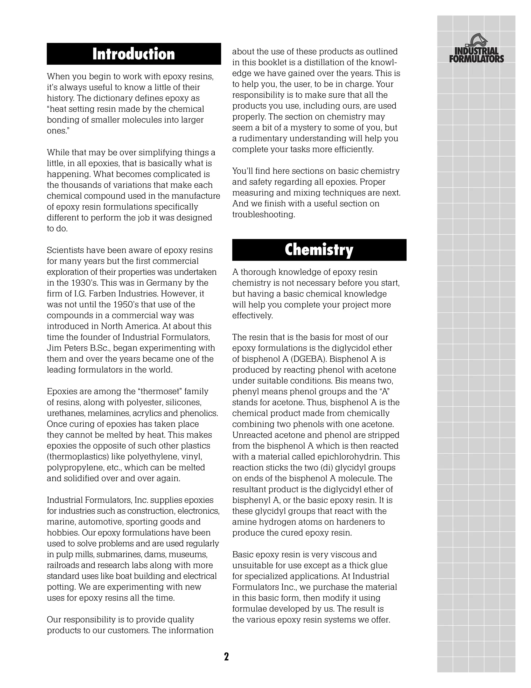 Introduction                                about the use of these products as outlined
                                                        in this booklet is a distillation of the knowl-
When you begin to work with epoxy resins,               edge we have gained over the years. This is
it’s always useful to know a little of their            to help you, the user, to be in charge. Your
history. The dictionary defines epoxy as                responsibility is to make sure that all the
“heat setting resin made by the chemical                products you use, including ours, are used
bonding of smaller molecules into larger                properly. The section on chemistry may
ones.”                                                  seem a bit of a mystery to some of you, but
                                                        a rudimentary understanding will help you
While that may be over simplifying things a             complete your tasks more efficiently.
little, in all epoxies, that is basically what is
happening. What becomes complicated is                  You’ll find here sections on basic chemistry
the thousands of variations that make each              and safety regarding all epoxies. Proper
chemical compound used in the manufacture               measuring and mixing techniques are next.
of epoxy resin formulations specifically                And we finish with a useful section on
different to perform the job it was designed            troubleshooting.
to do.

Scientists have been aware of epoxy resins                            Chemistry
for many years but the first commercial
exploration of their properties was undertaken          A thorough knowledge of epoxy resin
in the 1930’s. This was in Germany by the               chemistry is not necessary before you start,
firm of I.G. Farben Industries. However, it             but having a basic chemical knowledge
was not until the 1950’s that use of the                will help you complete your project more
compounds in a commercial way was                       effectively.
introduced in North America. At about this
time the founder of Industrial Formulators,             The resin that is the basis for most of our
Jim Peters B.Sc., began experimenting with              epoxy formulations is the diglycidol ether
them and over the years became one of the               of bisphenol A (DGEBA). Bisphenol A is
leading formulators in the world.                       produced by reacting phenol with acetone
                                                        under suitable conditions. Bis means two,
Epoxies are among the “thermoset” family                phenyl means phenol groups and the “A”
of resins, along with polyester, silicones,             stands for acetone. Thus, bisphenol A is the
urethanes, melamines, acrylics and phenolics.           chemical product made from chemically
Once curing of epoxies has taken place                  combining two phenols with one acetone.
they cannot be melted by heat. This makes               Unreacted acetone and phenol are stripped
epoxies the opposite of such other plastics             from the bisphenol A which is then reacted
(thermoplastics) like polyethylene, vinyl,              with a material called epichlorohydrin. This
polypropylene, etc., which can be melted                reaction sticks the two (di) glycidyl groups
and solidified over and over again.                     on ends of the bisphenol A molecule. The
                                                        resultant product is the diglycidyl ether of
Industrial Formulators, Inc. supplies epoxies           bisphenyl A, or the basic epoxy resin. It is
for industries such as construction, electronics,       these glycidyl groups that react with the
marine, automotive, sporting goods and                  amine hydrogen atoms on hardeners to
hobbies. Our epoxy formulations have been               produce the cured epoxy resin.
used to solve problems and are used regularly
in pulp mills, submarines, dams, museums,               Basic epoxy resin is very viscous and
railroads and research labs along with more             unsuitable for use except as a thick glue
standard uses like boat building and electrical         for specialized applications. At Industrial
potting. We are experimenting with new                  Formulators Inc., we purchase the material
uses for epoxy resins all the time.                     in this basic form, then modify it using
                                                        formulae developed by us. The result is
Our responsibility is to provide quality                the various epoxy resin systems we offer.
products to our customers. The information

                                                    2
 