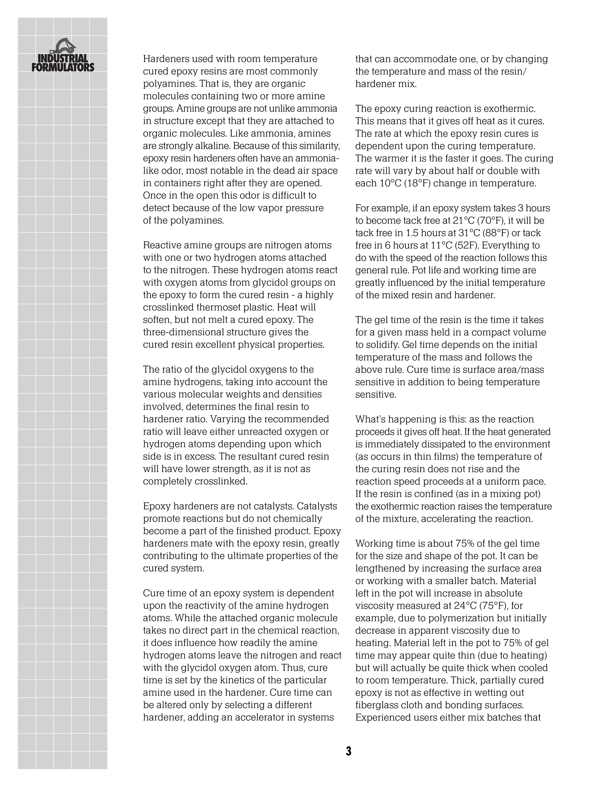 Hardeners used with room temperature                     that can accommodate one, or by changing
cured epoxy resins are most commonly                     the temperature and mass of the resin/
polyamines. That is, they are organic                    hardener mix.
molecules containing two or more amine
groups. Amine groups are not unlike ammonia              The epoxy curing reaction is exothermic.
in structure except that they are attached to            This means that it gives off heat as it cures.
organic molecules. Like ammonia, amines                  The rate at which the epoxy resin cures is
are strongly alkaline. Because of this similarity,       dependent upon the curing temperature.
epoxy resin hardeners often have an ammonia-             The warmer it is the faster it goes. The curing
like odor, most notable in the dead air space            rate will vary by about half or double with
in containers right after they are opened.               each 10°C (18°F) change in temperature.
Once in the open this odor is difficult to
detect because of the low vapor pressure                 For example, if an epoxy system takes 3 hours
of the polyamines.                                       to become tack free at 21°C (70°F), it will be
                                                         tack free in 1.5 hours at 31°C (88°F) or tack
Reactive amine groups are nitrogen atoms                 free in 6 hours at 11°C (52F). Everything to
with one or two hydrogen atoms attached                  do with the speed of the reaction follows this
to the nitrogen. These hydrogen atoms react              general rule. Pot life and working time are
with oxygen atoms from glycidol groups on                greatly influenced by the initial temperature
the epoxy to form the cured resin - a highly             of the mixed resin and hardener.
crosslinked thermoset plastic. Heat will
soften, but not melt a cured epoxy. The                  The gel time of the resin is the time it takes
three-dimensional structure gives the                    for a given mass held in a compact volume
cured resin excellent physical properties.               to solidify. Gel time depends on the initial
                                                         temperature of the mass and follows the
The ratio of the glycidol oxygens to the                 above rule. Cure time is surface area/mass
amine hydrogens, taking into account the                 sensitive in addition to being temperature
various molecular weights and densities                  sensitive.
involved, determines the final resin to
hardener ratio. Varying the recommended                  What’s happening is this: as the reaction
ratio will leave either unreacted oxygen or              proceeds it gives off heat. If the heat generated
hydrogen atoms depending upon which                      is immediately dissipated to the environment
side is in excess. The resultant cured resin             (as occurs in thin films) the temperature of
will have lower strength, as it is not as                the curing resin does not rise and the
completely crosslinked.                                  reaction speed proceeds at a uniform pace.
                                                         If the resin is confined (as in a mixing pot)
Epoxy hardeners are not catalysts. Catalysts             the exothermic reaction raises the temperature
promote reactions but do not chemically                  of the mixture, accelerating the reaction.
become a part of the finished product. Epoxy
hardeners mate with the epoxy resin, greatly             Working time is about 75% of the gel time
contributing to the ultimate properties of the           for the size and shape of the pot. It can be
cured system.                                            lengthened by increasing the surface area
                                                         or working with a smaller batch. Material
Cure time of an epoxy system is dependent                left in the pot will increase in absolute
upon the reactivity of the amine hydrogen                viscosity measured at 24°C (75°F), for
atoms. While the attached organic molecule               example, due to polymerization but initially
takes no direct part in the chemical reaction,           decrease in apparent viscosity due to
it does influence how readily the amine                  heating. Material left in the pot to 75% of gel
hydrogen atoms leave the nitrogen and react              time may appear quite thin (due to heating)
with the glycidol oxygen atom. Thus, cure                but will actually be quite thick when cooled
time is set by the kinetics of the particular            to room temperature. Thick, partially cured
amine used in the hardener. Cure time can                epoxy is not as effective in wetting out
be altered only by selecting a different                 fiberglass cloth and bonding surfaces.
hardener, adding an accelerator in systems               Experienced users either mix batches that


                                                     3
 