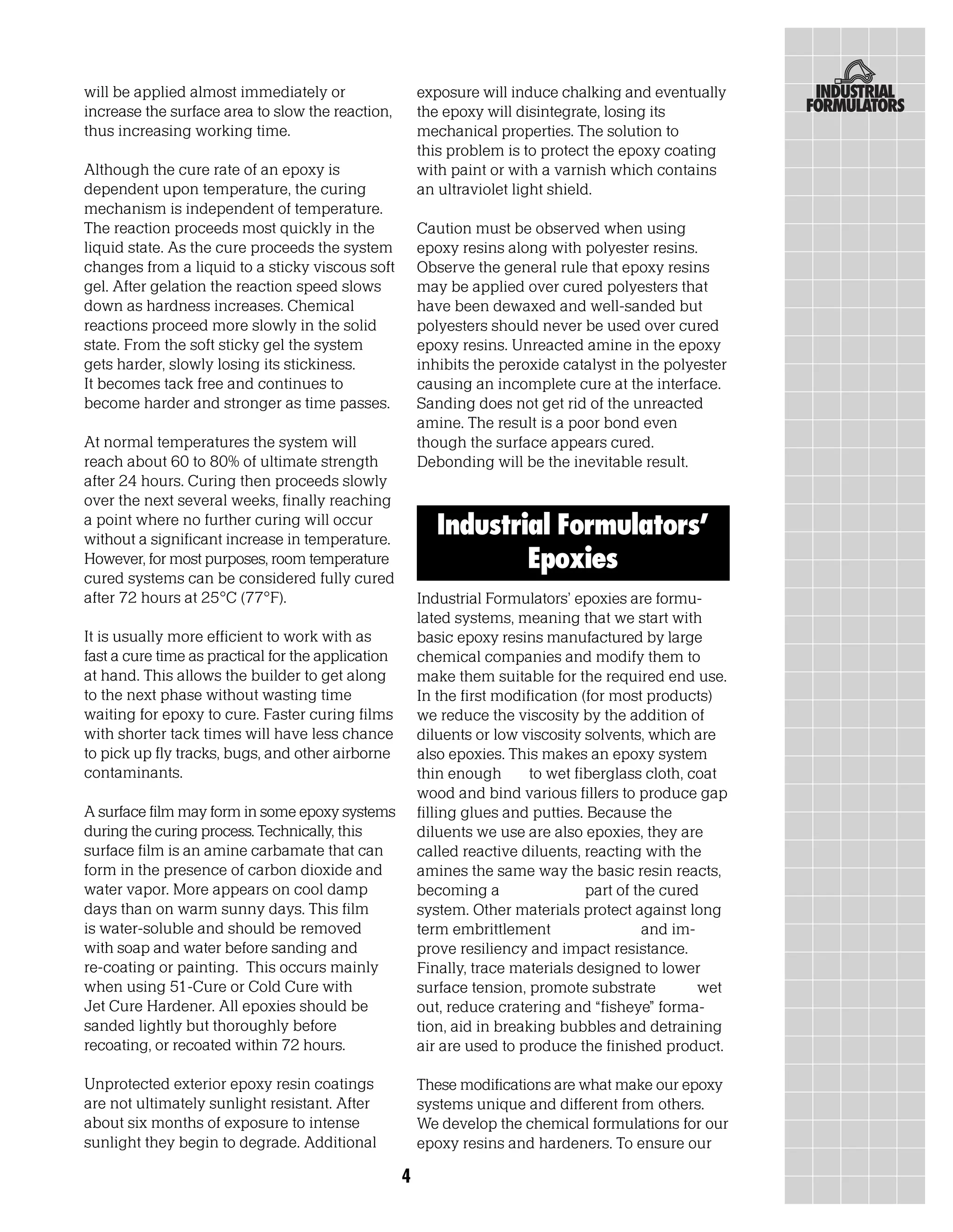 will be applied almost immediately or                   exposure will induce chalking and eventually
increase the surface area to slow the reaction,         the epoxy will disintegrate, losing its
thus increasing working time.                           mechanical properties. The solution to
                                                        this problem is to protect the epoxy coating
Although the cure rate of an epoxy is                   with paint or with a varnish which contains
dependent upon temperature, the curing                  an ultraviolet light shield.
mechanism is independent of temperature.
The reaction proceeds most quickly in the               Caution must be observed when using
liquid state. As the cure proceeds the system           epoxy resins along with polyester resins.
changes from a liquid to a sticky viscous soft          Observe the general rule that epoxy resins
gel. After gelation the reaction speed slows            may be applied over cured polyesters that
down as hardness increases. Chemical                    have been dewaxed and well-sanded but
reactions proceed more slowly in the solid              polyesters should never be used over cured
state. From the soft sticky gel the system              epoxy resins. Unreacted amine in the epoxy
gets harder, slowly losing its stickiness.              inhibits the peroxide catalyst in the polyester
It becomes tack free and continues to                   causing an incomplete cure at the interface.
become harder and stronger as time passes.              Sanding does not get rid of the unreacted
                                                        amine. The result is a poor bond even
At normal temperatures the system will                  though the surface appears cured.
reach about 60 to 80% of ultimate strength              Debonding will be the inevitable result.
after 24 hours. Curing then proceeds slowly
over the next several weeks, finally reaching
a point where no further curing will occur
without a significant increase in temperature.
                                                           Industrial Formulators’
However, for most purposes, room temperature                       Epoxies
cured systems can be considered fully cured
after 72 hours at 25°C (77°F).                          Industrial Formulators’ epoxies are formu-
                                                        lated systems, meaning that we start with
It is usually more efficient to work with as            basic epoxy resins manufactured by large
fast a cure time as practical for the application       chemical companies and modify them to
at hand. This allows the builder to get along           make them suitable for the required end use.
to the next phase without wasting time                  In the first modification (for most products)
waiting for epoxy to cure. Faster curing films          we reduce the viscosity by the addition of
with shorter tack times will have less chance           diluents or low viscosity solvents, which are
to pick up fly tracks, bugs, and other airborne         also epoxies. This makes an epoxy system
contaminants.                                           thin enough       to wet fiberglass cloth, coat
                                                        wood and bind various fillers to produce gap
A surface film may form in some epoxy systems           filling glues and putties. Because the
during the curing process. Technically, this            diluents we use are also epoxies, they are
surface film is an amine carbamate that can             called reactive diluents, reacting with the
form in the presence of carbon dioxide and              amines the same way the basic resin reacts,
water vapor. More appears on cool damp                  becoming a                 part of the cured
days than on warm sunny days. This film                 system. Other materials protect against long
is water-soluble and should be removed                  term embrittlement                  and im-
with soap and water before sanding and                  prove resiliency and impact resistance.
re-coating or painting. This occurs mainly              Finally, trace materials designed to lower
when using 51-Cure or Cold Cure with                    surface tension, promote substrate          wet
Jet Cure Hardener. All epoxies should be                out, reduce cratering and “fisheye” forma-
sanded lightly but thoroughly before                    tion, aid in breaking bubbles and detraining
recoating, or recoated within 72 hours.                 air are used to produce the finished product.

Unprotected exterior epoxy resin coatings               These modifications are what make our epoxy
are not ultimately sunlight resistant. After            systems unique and different from others.
about six months of exposure to intense                 We develop the chemical formulations for our
sunlight they begin to degrade. Additional              epoxy resins and hardeners. To ensure our

                                                    4
 