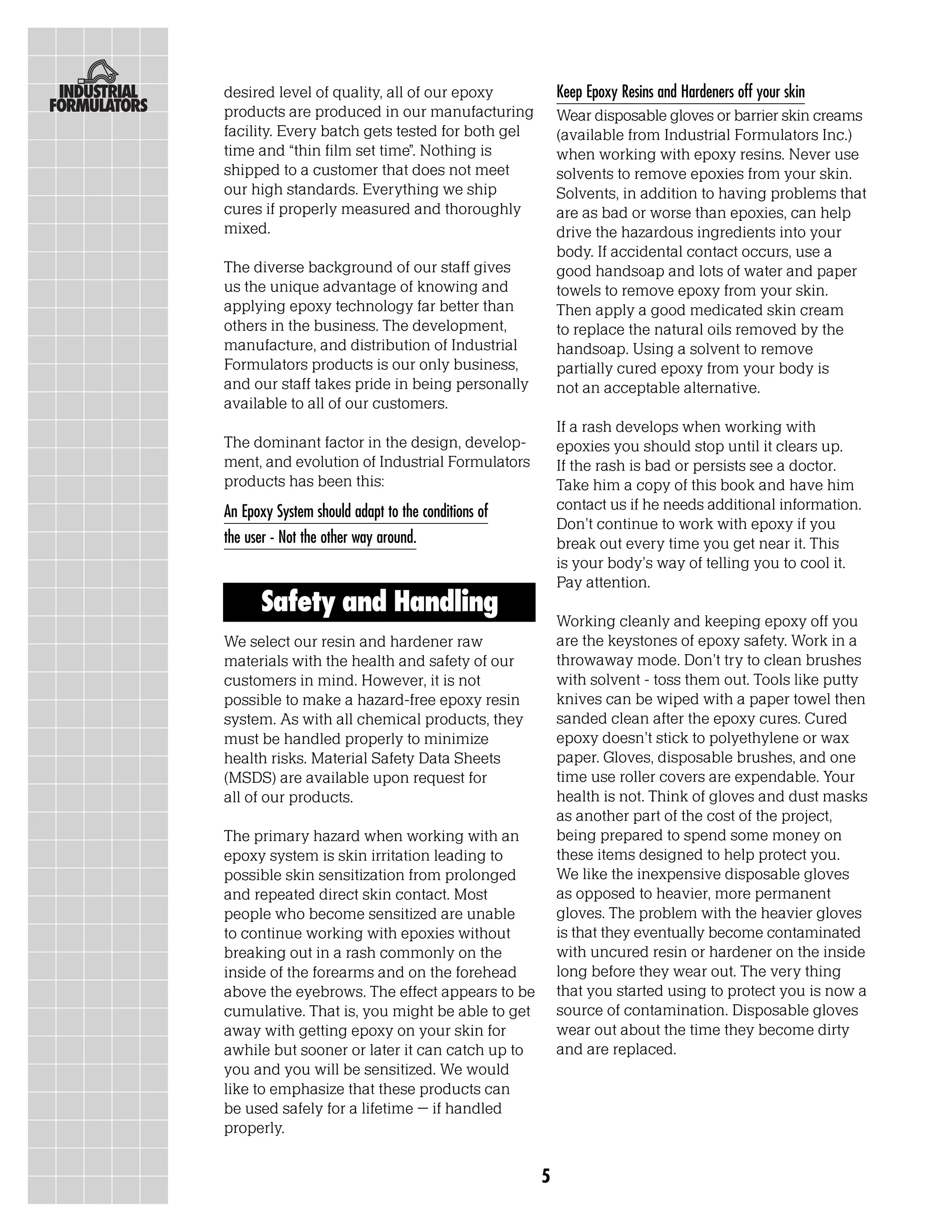 desired level of quality, all of our epoxy              Keep Epoxy Resins and Hardeners off your skin
products are produced in our manufacturing              Wear disposable gloves or barrier skin creams
facility. Every batch gets tested for both gel          (available from Industrial Formulators Inc.)
time and “thin film set time”. Nothing is               when working with epoxy resins. Never use
shipped to a customer that does not meet                solvents to remove epoxies from your skin.
our high standards. Everything we ship                  Solvents, in addition to having problems that
cures if properly measured and thoroughly               are as bad or worse than epoxies, can help
mixed.                                                  drive the hazardous ingredients into your
                                                        body. If accidental contact occurs, use a
The diverse background of our staff gives               good handsoap and lots of water and paper
us the unique advantage of knowing and                  towels to remove epoxy from your skin.
applying epoxy technology far better than               Then apply a good medicated skin cream
others in the business. The development,                to replace the natural oils removed by the
manufacture, and distribution of Industrial             handsoap. Using a solvent to remove
Formulators products is our only business,              partially cured epoxy from your body is
and our staff takes pride in being personally           not an acceptable alternative.
available to all of our customers.
                                                        If a rash develops when working with
The dominant factor in the design, develop-             epoxies you should stop until it clears up.
ment, and evolution of Industrial Formulators           If the rash is bad or persists see a doctor.
products has been this:                                 Take him a copy of this book and have him
An Epoxy System should adapt to the conditions of       contact us if he needs additional information.
                                                        Don’t continue to work with epoxy if you
the user - Not the other way around.                    break out every time you get near it. This
                                                        is your body’s way of telling you to cool it.
                                                        Pay attention.
      Safety and Handling
                                                        Working cleanly and keeping epoxy off you
We select our resin and hardener raw                    are the keystones of epoxy safety. Work in a
materials with the health and safety of our             throwaway mode. Don’t try to clean brushes
customers in mind. However, it is not                   with solvent - toss them out. Tools like putty
possible to make a hazard-free epoxy resin              knives can be wiped with a paper towel then
system. As with all chemical products, they             sanded clean after the epoxy cures. Cured
must be handled properly to minimize                    epoxy doesn’t stick to polyethylene or wax
health risks. Material Safety Data Sheets               paper. Gloves, disposable brushes, and one
(MSDS) are available upon request for                   time use roller covers are expendable. Your
all of our products.                                    health is not. Think of gloves and dust masks
                                                        as another part of the cost of the project,
The primary hazard when working with an                 being prepared to spend some money on
epoxy system is skin irritation leading to              these items designed to help protect you.
possible skin sensitization from prolonged              We like the inexpensive disposable gloves
and repeated direct skin contact. Most                  as opposed to heavier, more permanent
people who become sensitized are unable                 gloves. The problem with the heavier gloves
to continue working with epoxies without                is that they eventually become contaminated
breaking out in a rash commonly on the                  with uncured resin or hardener on the inside
inside of the forearms and on the forehead              long before they wear out. The very thing
above the eyebrows. The effect appears to be            that you started using to protect you is now a
cumulative. That is, you might be able to get           source of contamination. Disposable gloves
away with getting epoxy on your skin for                wear out about the time they become dirty
awhile but sooner or later it can catch up to           and are replaced.
you and you will be sensitized. We would
like to emphasize that these products can
be used safely for a lifetime – if handled
properly.


                                                    5
 