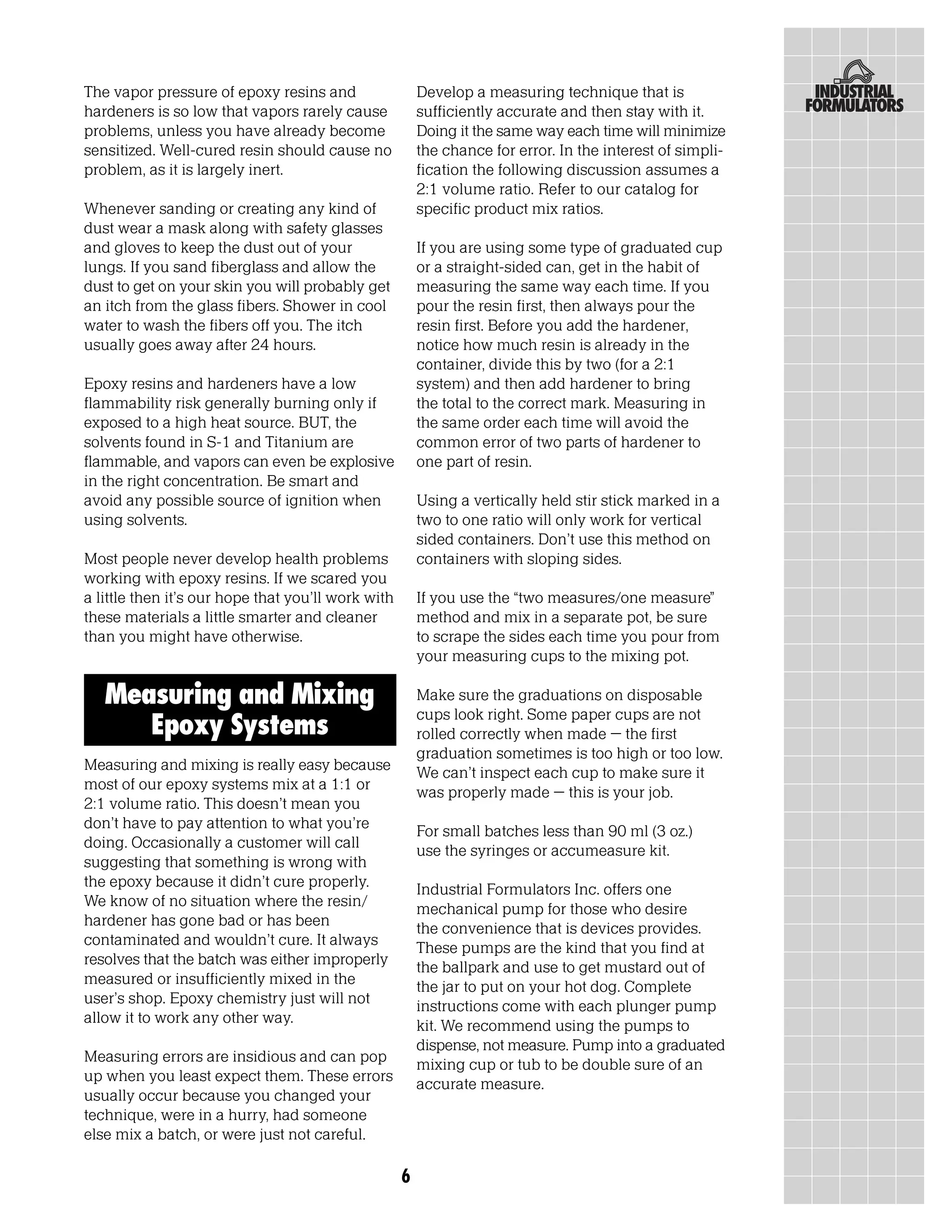 The vapor pressure of epoxy resins and                  Develop a measuring technique that is
hardeners is so low that vapors rarely cause            sufficiently accurate and then stay with it.
problems, unless you have already become                Doing it the same way each time will minimize
sensitized. Well-cured resin should cause no            the chance for error. In the interest of simpli-
problem, as it is largely inert.                        fication the following discussion assumes a
                                                        2:1 volume ratio. Refer to our catalog for
Whenever sanding or creating any kind of                specific product mix ratios.
dust wear a mask along with safety glasses
and gloves to keep the dust out of your                 If you are using some type of graduated cup
lungs. If you sand fiberglass and allow the             or a straight-sided can, get in the habit of
dust to get on your skin you will probably get          measuring the same way each time. If you
an itch from the glass fibers. Shower in cool           pour the resin first, then always pour the
water to wash the fibers off you. The itch              resin first. Before you add the hardener,
usually goes away after 24 hours.                       notice how much resin is already in the
                                                        container, divide this by two (for a 2:1
Epoxy resins and hardeners have a low                   system) and then add hardener to bring
flammability risk generally burning only if             the total to the correct mark. Measuring in
exposed to a high heat source. BUT, the                 the same order each time will avoid the
solvents found in S-1 and Titanium are                  common error of two parts of hardener to
flammable, and vapors can even be explosive             one part of resin.
in the right concentration. Be smart and
avoid any possible source of ignition when              Using a vertically held stir stick marked in a
using solvents.                                         two to one ratio will only work for vertical
                                                        sided containers. Don’t use this method on
Most people never develop health problems               containers with sloping sides.
working with epoxy resins. If we scared you
a little then it’s our hope that you’ll work with       If you use the “two measures/one measure”
these materials a little smarter and cleaner            method and mix in a separate pot, be sure
than you might have otherwise.                          to scrape the sides each time you pour from
                                                        your measuring cups to the mixing pot.

   Measuring and Mixing                                 Make sure the graduations on disposable
                                                        cups look right. Some paper cups are not
      Epoxy Systems                                     rolled correctly when made – the first
                                                        graduation sometimes is too high or too low.
Measuring and mixing is really easy because             We can’t inspect each cup to make sure it
most of our epoxy systems mix at a 1:1 or               was properly made – this is your job.
2:1 volume ratio. This doesn’t mean you
don’t have to pay attention to what you’re              For small batches less than 90 ml (3 oz.)
doing. Occasionally a customer will call                use the syringes or accumeasure kit.
suggesting that something is wrong with
the epoxy because it didn’t cure properly.              Industrial Formulators Inc. offers one
We know of no situation where the resin/                mechanical pump for those who desire
hardener has gone bad or has been                       the convenience that is devices provides.
contaminated and wouldn’t cure. It always               These pumps are the kind that you find at
resolves that the batch was either improperly           the ballpark and use to get mustard out of
measured or insufficiently mixed in the                 the jar to put on your hot dog. Complete
user’s shop. Epoxy chemistry just will not              instructions come with each plunger pump
allow it to work any other way.                         kit. We recommend using the pumps to
                                                        dispense, not measure. Pump into a graduated
Measuring errors are insidious and can pop              mixing cup or tub to be double sure of an
up when you least expect them. These errors             accurate measure.
usually occur because you changed your
technique, were in a hurry, had someone
else mix a batch, or were just not careful.

                                                    6
 