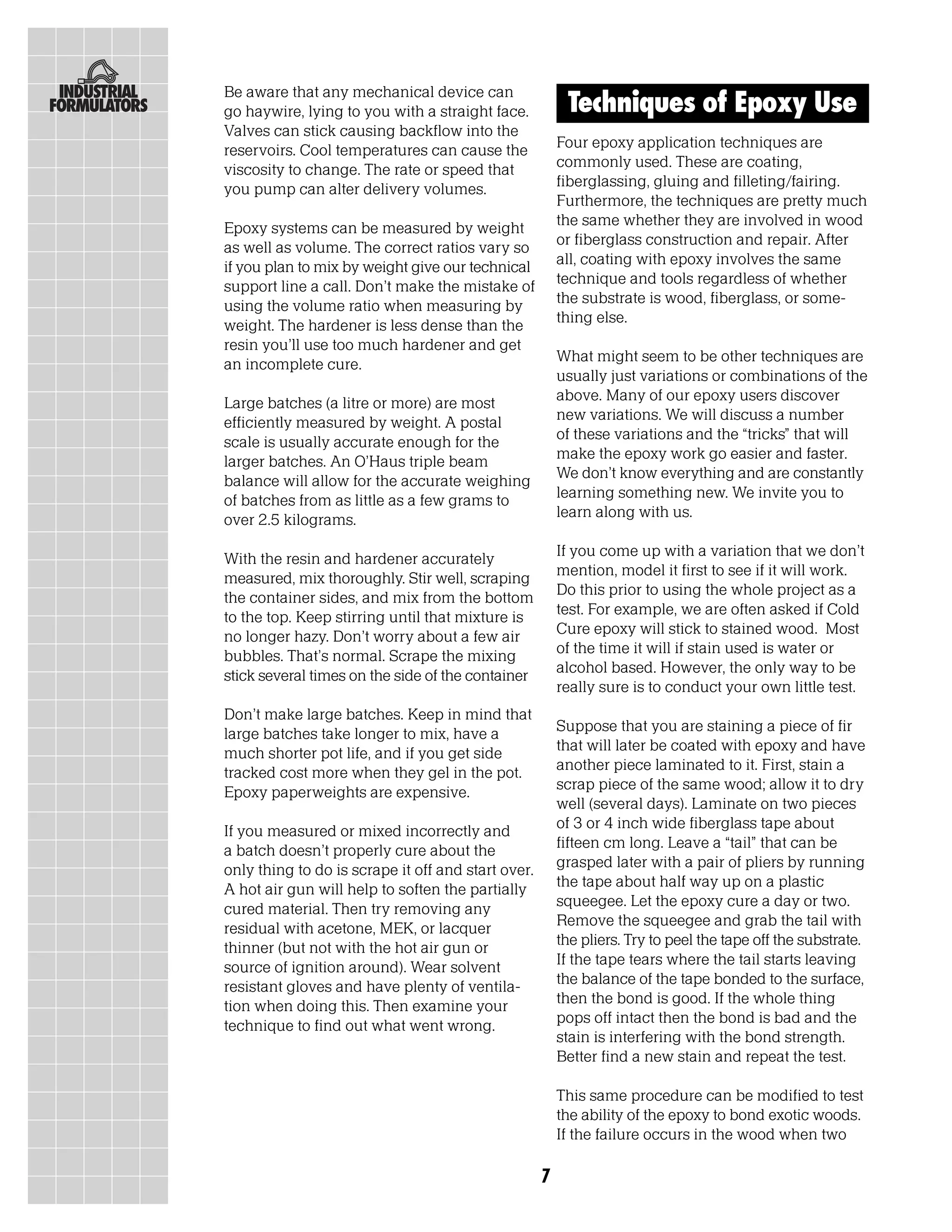 Be aware that any mechanical device can
go haywire, lying to you with a straight face.           Techniques of Epoxy Use
Valves can stick causing backflow into the
reservoirs. Cool temperatures can cause the             Four epoxy application techniques are
viscosity to change. The rate or speed that             commonly used. These are coating,
you pump can alter delivery volumes.                    fiberglassing, gluing and filleting/fairing.
                                                        Furthermore, the techniques are pretty much
Epoxy systems can be measured by weight                 the same whether they are involved in wood
as well as volume. The correct ratios vary so           or fiberglass construction and repair. After
if you plan to mix by weight give our technical         all, coating with epoxy involves the same
support line a call. Don’t make the mistake of          technique and tools regardless of whether
using the volume ratio when measuring by                the substrate is wood, fiberglass, or some-
weight. The hardener is less dense than the             thing else.
resin you’ll use too much hardener and get
an incomplete cure.                                     What might seem to be other techniques are
                                                        usually just variations or combinations of the
Large batches (a litre or more) are most                above. Many of our epoxy users discover
efficiently measured by weight. A postal                new variations. We will discuss a number
scale is usually accurate enough for the                of these variations and the “tricks” that will
larger batches. An O’Haus triple beam                   make the epoxy work go easier and faster.
balance will allow for the accurate weighing            We don’t know everything and are constantly
of batches from as little as a few grams to             learning something new. We invite you to
over 2.5 kilograms.                                     learn along with us.

With the resin and hardener accurately                  If you come up with a variation that we don’t
measured, mix thoroughly. Stir well, scraping           mention, model it first to see if it will work.
the container sides, and mix from the bottom            Do this prior to using the whole project as a
to the top. Keep stirring until that mixture is         test. For example, we are often asked if Cold
no longer hazy. Don’t worry about a few air             Cure epoxy will stick to stained wood. Most
bubbles. That’s normal. Scrape the mixing               of the time it will if stain used is water or
stick several times on the side of the container        alcohol based. However, the only way to be
                                                        really sure is to conduct your own little test.
Don’t make large batches. Keep in mind that
large batches take longer to mix, have a                Suppose that you are staining a piece of fir
much shorter pot life, and if you get side              that will later be coated with epoxy and have
tracked cost more when they gel in the pot.             another piece laminated to it. First, stain a
Epoxy paperweights are expensive.                       scrap piece of the same wood; allow it to dry
                                                        well (several days). Laminate on two pieces
If you measured or mixed incorrectly and                of 3 or 4 inch wide fiberglass tape about
a batch doesn’t properly cure about the                 fifteen cm long. Leave a “tail” that can be
only thing to do is scrape it off and start over.       grasped later with a pair of pliers by running
A hot air gun will help to soften the partially         the tape about half way up on a plastic
cured material. Then try removing any                   squeegee. Let the epoxy cure a day or two.
residual with acetone, MEK, or lacquer                  Remove the squeegee and grab the tail with
thinner (but not with the hot air gun or                the pliers. Try to peel the tape off the substrate.
source of ignition around). Wear solvent                If the tape tears where the tail starts leaving
resistant gloves and have plenty of ventila-            the balance of the tape bonded to the surface,
tion when doing this. Then examine your                 then the bond is good. If the whole thing
technique to find out what went wrong.                  pops off intact then the bond is bad and the
                                                        stain is interfering with the bond strength.
                                                        Better find a new stain and repeat the test.

                                                        This same procedure can be modified to test
                                                        the ability of the epoxy to bond exotic woods.
                                                        If the failure occurs in the wood when two

                                                    7
 