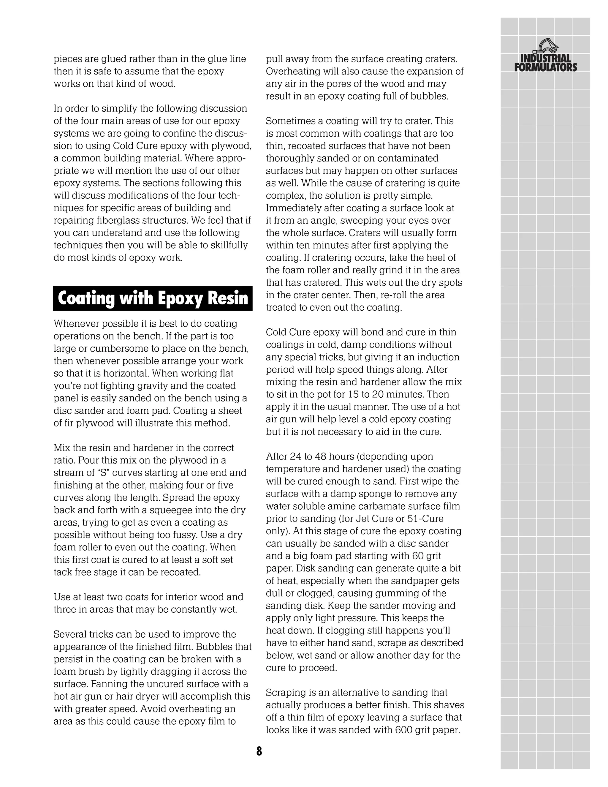 pieces are glued rather than in the glue line          pull away from the surface creating craters.
then it is safe to assume that the epoxy               Overheating will also cause the expansion of
works on that kind of wood.                            any air in the pores of the wood and may
                                                       result in an epoxy coating full of bubbles.
In order to simplify the following discussion
of the four main areas of use for our epoxy            Sometimes a coating will try to crater. This
systems we are going to confine the discus-            is most common with coatings that are too
sion to using Cold Cure epoxy with plywood,            thin, recoated surfaces that have not been
a common building material. Where appro-               thoroughly sanded or on contaminated
priate we will mention the use of our other            surfaces but may happen on other surfaces
epoxy systems. The sections following this             as well. While the cause of cratering is quite
will discuss modifications of the four tech-           complex, the solution is pretty simple.
niques for specific areas of building and              Immediately after coating a surface look at
repairing fiberglass structures. We feel that if       it from an angle, sweeping your eyes over
you can understand and use the following               the whole surface. Craters will usually form
techniques then you will be able to skillfully         within ten minutes after first applying the
do most kinds of epoxy work.                           coating. If cratering occurs, take the heel of
                                                       the foam roller and really grind it in the area
                                                       that has cratered. This wets out the dry spots
Coating with Epoxy Resin                               in the crater center. Then, re-roll the area
                                                       treated to even out the coating.
Whenever possible it is best to do coating
operations on the bench. If the part is too            Cold Cure epoxy will bond and cure in thin
large or cumbersome to place on the bench,             coatings in cold, damp conditions without
then whenever possible arrange your work               any special tricks, but giving it an induction
so that it is horizontal. When working flat            period will help speed things along. After
you’re not fighting gravity and the coated             mixing the resin and hardener allow the mix
panel is easily sanded on the bench using a            to sit in the pot for 15 to 20 minutes. Then
disc sander and foam pad. Coating a sheet              apply it in the usual manner. The use of a hot
of fir plywood will illustrate this method.            air gun will help level a cold epoxy coating
                                                       but it is not necessary to aid in the cure.
Mix the resin and hardener in the correct
ratio. Pour this mix on the plywood in a               After 24 to 48 hours (depending upon
stream of “S” curves starting at one end and           temperature and hardener used) the coating
finishing at the other, making four or five            will be cured enough to sand. First wipe the
curves along the length. Spread the epoxy              surface with a damp sponge to remove any
back and forth with a squeegee into the dry            water soluble amine carbamate surface film
areas, trying to get as even a coating as              prior to sanding (for Jet Cure or 51-Cure
possible without being too fussy. Use a dry            only). At this stage of cure the epoxy coating
foam roller to even out the coating. When              can usually be sanded with a disc sander
this first coat is cured to at least a soft set        and a big foam pad starting with 60 grit
tack free stage it can be recoated.                    paper. Disk sanding can generate quite a bit
                                                       of heat, especially when the sandpaper gets
Use at least two coats for interior wood and           dull or clogged, causing gumming of the
three in areas that may be constantly wet.             sanding disk. Keep the sander moving and
                                                       apply only light pressure. This keeps the
Several tricks can be used to improve the              heat down. If clogging still happens you’ll
appearance of the finished film. Bubbles that          have to either hand sand, scrape as described
persist in the coating can be broken with a            below, wet sand or allow another day for the
foam brush by lightly dragging it across the           cure to proceed.
surface. Fanning the uncured surface with a
hot air gun or hair dryer will accomplish this         Scraping is an alternative to sanding that
with greater speed. Avoid overheating an               actually produces a better finish. This shaves
area as this could cause the epoxy film to             off a thin film of epoxy leaving a surface that
                                                       looks like it was sanded with 600 grit paper.

                                                   8
 