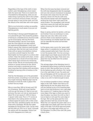 Regardless of the type of the cloth or resin              When this first area has been covered and
system used, fiberglassing is done essen-                 the cloth has disappeared, take the squeegee
tially the same way. There is no need to be               and use a fair amount of pressure to squeeze
intimidated by fiberglassing, what you are                the excess resin away from the wet cloth,
really doing is gluing the cloth to the surface           working it down into the dry cloth area.
with a minimum amount of resin. Use just                  This removes excess resin and trapped air,
enough epoxy to wet out the cloth, you’ll fill            sticking the cloth down right next to the
the weave of the cloth later with more epoxy.             wood surface. The squeegeed cloth should
                                                          now have a semi-dry look with the weave
Work on as horizontal a surface as possible.              pattern showing; the cloth itself will be
Fiberglassing is much easier if you are not               invisible.
fighting gravity.
                                                          Keep on going, section by section, until you
The first step in doing a good fiberglass job             are finished. If you are working on a very
is to precoat the part. This avoids the problem           large area use a dry roller cover on the
of having an unsealed porous structure soak               previous three or four sections to give a
up too much epoxy, starving the bond.                     final smoothing. On smaller boats the roller
Precoating doesn’t use any more epoxy                     can be used after the entire hull has been
than the more difficult one step method                   fiberglassed.
(for experienced fiberglasser’s only!) and
helps to assure that maximum peel strength                Let the epoxy resin cure to the “green state”
is achieved. After the first coat cures fill any          stage where it is pliable but no longer tacky
holes with an epoxy/microballoon mixture                  unless pressed really hard. Now’s the time
to provide a smooth base for the cloth.                   to trim the excess cloth. Trim by running a
Sand lightly but thoroughly to a uniform dull             single edged razor blade around where the
surface. Clean the surface with clean, oil free           glass overhangs the edge. Press down any
compressed air or brush off and wipe with a               glass that may be lifted from the surface
clean damp rag to remove any remaining                    while trimming.
traces of dust. We do not recommend using
acetone or similar solvents for this. Much                The selvege edges of the fiberglass have to
acetone sold today is reclaimed and may                   be feathered before being covered by another
have impurities that interfere with secondary             piece of cloth. Wait another hour or so and
bonding by leaving a film of residue on the               do the feathering with a Surform. Do it while
surface.                                                  it is in the right state of cure. Too early and
                                                          the wet fiberglass will lift, too late and it will
Next lay the fiberglass out on the precoated,             be too hard to cut. The alternative is to wait
tack free surface, smoothing it out and doing             a day or so until it is hard enough to sand.
any rough trimming. Masking tape may be
necessary to hold the cloth in place if the               It is not always possible to have a selvage
surface has any slope.                                    edge on the cloth. Rather than have a cut
                                                          edge fraying all over the place which can
Mix no more than 300 ml of resin and 150                  only be cleaned up by a lot of sanding later,
ml of hardener. Work with small batches                   here’s a trick that produces a very neat edge.
until you get the hang of it. Start at one end            Run a piece of 2” masking tape so that the
and pour the resin out over an area equal to              inner edge of the tape is where you want to
about 50 ml per square ft. (450 ml does a                 stop the glass. Lay down the cloth so that it
1 square meter area). Pour in “S” curves as               runs at least an inch past the outer edge of
described in the coating section (on steep                the tape. Wet out the glass past the inner
surfaces apply the epoxy with a roller cover              edge and about half way across the tape.
and roller tray), spreading lightly into the dry          When the cure reaches the green state run a
areas with a squeegee. We like the rubber                 single edge razor blade right down the inner
squeegee for laying down cloth. Let the resin             edge of the tape. Pull off the tape and presto,
wet the cloth out. Don’t try to “force” it through        you have a nice edge right where you cut
the weave with the squeegee. Notice how                   the fiberglass. If a little of the cloth lifts, press
the cloth disappears as it wets out.                      it back down.

                                                     10
 