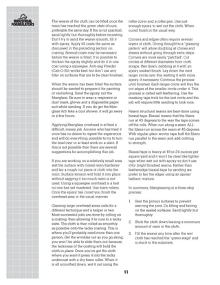 The weave of the cloth can be filled once the             roller cover and a roller pan. Use just
resin has reached the green state of cure,                enough epoxy to wet out the cloth. When
preferable the same day. If this is not practical,        cured finish in the usual way.
sand lightly but thoroughly before recoating.
Don’t try to sand the weave smooth, fill it               Corners and edges often require several
with epoxy. Apply fill coats the same as                  layers of cloth. Giving thought to a “glassing
discussed in the preceding section on                     pattern’ will allow doubling at chines and
coating. Several coats may be necessary                   sheers without going through extra steps.
before the weave is filled. It is possible to             Corners are most easily “patched”. Cut
thicken the epoxy slightly and do it in one               circles of different diameters from cloth
coat using a squeegee. Anti-sag Powder                    scraps. Wet down, dabbing at it with an
(Cab-O-Sil) works best but don’t use any                  epoxy soaked brush. Lay down the next
filler on surfaces that are to be clear finished.         larger circle over this wetting it with more
                                                          epoxy, if necessary. Continue the process
When the weave has been filled the surface                until finished. Each larger circle will fray the
should be sanded to prepare it for painting               cut edges of the smaller circle under it. This
or varnishing. Sand the epoxy, not the                    process is called self-feathering. Use the
fiberglass. Be sure to wear a respirator or               masking tape trick for the last circle and the
dust mask, gloves and a disposable paper                  job will require little sanding to look nice.
suit while sanding. If you do get the fiber-
glass itch take a cool shower, it will go away            Heavy structural seams are best-done using
in a few hours.                                           biaxial tape. Biaxial means that the fibers
                                                          run at 45 degrees to the way the tape comes
Applying fiberglass overhead is at best a                 off the rolls. When run along a seam ALL
difficult, messy job. Anyone who has tried it             the fibers run across the seam at 45 degrees.
once has no desire to repeat the experience               With regular plain woven tape half the fibers
and will do everything possible to try to turn            run parallel to the seam and add nothing
the boat over or at least work on a slant. If             to strength.
this is not possible then there are several
suggestions for accomplishing this job.                   Biaxial tape is heavy at 18 or 24 ounces per
                                                          square yard and it won’t be clear like lighter
If you are working on a relatively small area,            tape when wet out with epoxy so don’t use
wet the surface with mixed resin/hardener                 it for bright finished seams. Rather than
and lay a rough cut piece of cloth into the               featheredge biaxial tape by sanding we
resin. Surface tension will hold it into place            prefer to fair the edges using an epoxy/
without sagging if too much resin is not                  balloon mixture.
used. Using a squeegee overhead is a feat
no one has yet mastered. Use foam rollers.                In summary, fiberglassing is a three-step
Once the epoxy has cured you finish the                   process:
overhead area in the usual manner.
                                                          1.   Seal the porous surfaces to prevent
Glassing large overhead areas calls for a                      starving the joint. Do filling and fairing
different technique and a helper or two.                       on the sealed surfaces. Sand lightly but
Most successful jobs are done by rolling on                    thoroughly.
a coating, then allowing it to cure to a tacky
state. The cloth is then rolled as smoothly               2. Stick the cloth down leaving a minimum
as possible onto the tacky coating. This is                  amount of resin in the cloth.
where you’ll probably need more than one                  3. Fill the weave any time after the wet
person. Get the wrinkles out as you go along;                cloth has reached the “green stage” and
you won’t be able to slide them out because                  is stuck to the substrate.
the tackiness of the coating will hold the
cloth in place. Once you’ve got the cloth
where you want it press it into the tacky
undercoat with a dry foam roller. When it
is all smoothed down, wet it out using the

                                                     11
 