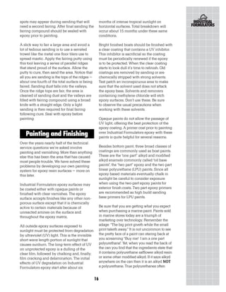 spots may appear during sanding that will               months of intense tropical sunlight on
need a second fairing. After final sanding the          horizontal surfaces. Total breakdown will
fairing compound should be sealed with                  occur about 15 months under these same
epoxy prior to painting.                                conditions.

A slick way to fair a large area and avoid a            Bright finished boats should be finished with
lot of tedious sanding is to use a serrated             a clear coating that contains a UV inhibitor.
trowel like the metal one floor tilers use to           This inhibitor is sacrificial so the coating
spread mastic. Apply the fairing putty using            must be periodically renewed if the epoxy
this tool leaving a series of parallel ridges           is to be protected. When the clear coating
that stand proud of the surface. Allow the              starts to look dull it’s time to refinish. Old
putty to cure, then sand the area. Notice that          coatings are removed by sanding or are
all you are sanding is the tops of the ridges –         chemically stripped with strong solvents.
about one fourth of the total surface is being          Test patch an inconspicuous area to make
faired. Sanding dust falls into the valleys.            sure that the solvent used does not attack
Once the ridge tops are fair, the area is               the epoxy base. Solvents and removers
cleaned of sanding dust and the valleys are             containing methylene chloride will etch
filled with fairing compound using a broad              epoxy surfaces. Don’t use these. Be sure
knife with a straight edge. Only a light                to observe the usual precautions when
sanding is then required for final fairing              working with these solvents.
following cure. Seal with epoxy before
painting.                                               Opaque paints do not allow the passage of
                                                        UV light, offering the best protection of the
                                                        epoxy coating. A primer coat prior to painting
   Painting and Finishing                               over Industrial Formulators epoxy with these
                                                        paints is quite helpful for several reasons.
Over the years nearly half of the technical
service questions we’re asked involve                   Besides bottom paint, three broad classes of
painting and varnishing. More than anything             coatings are commonly used as boat paints.
else this has been the area that has caused             These are the “one part” alkyd and modified
most people trouble. We have solved these               alkyd enamels commonly called “oil base
problems by developing our own painting                 paints”, the “two part” epoxy and the two part
system for epoxy resin surfaces – more on               linear polyurethane (LPU) paints. Since all
this later.                                             epoxy based materials eventually chalk in
                                                        sunlight be careful to consider exposure
Industrial Formulators epoxy surfaces may               when using the two-part epoxy paints for
be coated either with opaque paints or                  exterior finish coats. Two part epoxy primers
finished with clear varnishes. The epoxy                are recommended as high build sanding
surface accepts finishes like any other non-            base primers for LPU paints.
porous surface except that it is chemically
active to certain materials because of                  Be sure that you are getting what you expect
unreacted amines on the surface and                     when purchasing a marine paint. Paints sold
throughout the epoxy matrix.                            in marine stores today are a triumph of
                                                        marketing over technology. Remember the
All outside epoxy surfaces exposed to                   adage: “The big print giveth while the small
sunlight must be protected from degradation             print taketh away.” It is not uncommon to see
by ultraviolet (UV) light. This is the invisible        the pretty face of a paint can staring back at
short wave length portion of sunlight that              you screaming “Buy me! I am a one part
causes sunburn. The long-term effect of UV              polyurethane”. Yet, when you read the back of
on unprotected epoxy is a dulling of the                the can you find that the ingredients state that
clear film, followed by chalking and, finally,          it contains polyurethane safflower alkyd resin
film cracking and delamination. The initial             or some other modified alkyd. If it says alkyd
effects of UV degradation on Industrial                 anywhere on the can then it is an alkyd NOT
Formulators epoxy start after about six                 a polyurethane. True polyurethanes often


                                                   16
 