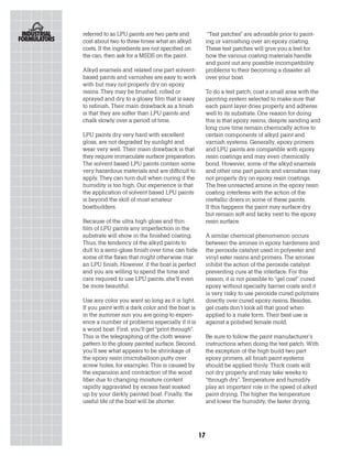 referred to as LPU paints are two parts and             “Test patches” are advisable prior to paint-
cost about two to three times what an alkyd            ing or varnishing over an epoxy coating.
costs. If the ingredients are not specified on         These test patches will give you a feel for
the can, then ask for a MSDS on the paint.             how the various coating materials handle
                                                       and point out any possible incompatibility
Alkyd enamels and related one part solvent-            problems to their becoming a disaster all
based paints and varnishes are easy to work            over your boat.
with but may not properly dry on epoxy
resins. They may be brushed, rolled or                 To do a test patch, coat a small area with the
sprayed and dry to a glossy film that is easy          painting system selected to make sure that
to refinish. Their main drawback as a finish           each paint layer dries properly and adheres
is that they are softer than LPU paints and            well to its substrate. One reason for doing
chalk slowly over a period of time.                    this is that epoxy resins, despite sanding and
                                                       long cure time remain chemically active to
LPU paints dry very hard with excellent                certain components of alkyd paint and
gloss, are not degraded by sunlight and                varnish systems. Generally, epoxy primers
wear very well. Their main drawback is that            and LPU paints are compatible with epoxy
they require immaculate surface preparation.           resin coatings and may even chemically
The solvent based LPU paints contain some              bond. However, some of the alkyd enamels
very hazardous materials and are difficult to          and other one part paints and varnishes may
apply. They can turn dull when curing if the           not properly dry on epoxy resin coatings.
humidity is too high. Our experience is that           The free unreacted amine in the epoxy resin
the application of solvent based LPU paints            coating interferes with the action of the
is beyond the skill of most amateur                    mettallic driers in some of these paints.
boatbuilders.                                          If this happens the paint may surface dry
                                                       but remain soft and tacky next to the epoxy
Because of the ultra high gloss and thin               resin surface.
film of LPU paints any imperfection in the
substrate will show in the finished coating.           A similar chemical phenomenon occurs
Thus, the tendency of the alkyd paints to              between the amines in epoxy hardeners and
dull to a semi-gloss finish over time can hide         the peroxide catalyst used in polyester and
some of the flaws that might otherwise mar             vinyl ester resins and primers. The amines
an LPU finish. However, if the boat is perfect         inhibit the action of the peroxide catalyst
and you are willing to spend the time and              preventing cure at the interface. For this
care required to use LPU paints, she’ll even           reason, it is not possible to “gel coat” cured
be more beautiful.                                     epoxy without specialty barrier coats and it
                                                       is very risky to use peroxide cured polymers
Use any color you want so long as it is light.         directly over cured epoxy resins. Besides,
If you paint with a dark color and the boat is         gel coats don’t look all that good when
in the summer sun you are going to experi-             applied to a male form. Their best use is
ence a number of problems especially if it is          against a polished female mold.
a wood boat. First, you’ll get “print through”.
This is the telegraphing of the cloth weave            Be sure to follow the paint manufacturer’s
pattern to the glossy painted surface. Second,         instructions when doing the test patch. With
you’ll see what appears to be shrinkage of             the exception of the high build two part
the epoxy resin (microballoon putty over               epoxy primers, all finish paint systems
screw holes, for example). This is caused by           should be applied thinly. Thick coats will
the expansion and contraction of the wood              not dry properly and may take weeks to
fiber due to changing moisture content                 “through dry”. Temperature and humidity
rapidly aggravated by excess heat soaked               play an important role in the speed of alkyd
up by your darkly painted boat. Finally, the           paint drying. The higher the temperature
useful life of the boat will be shorter.               and lower the humidity, the faster drying.




                                                  17
 