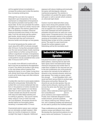 will be applied almost immediately or                   exposure will induce chalking and eventually
increase the surface area to slow the reaction,         the epoxy will disintegrate, losing its
thus increasing working time.                           mechanical properties. The solution to
                                                        this problem is to protect the epoxy coating
Although the cure rate of an epoxy is                   with paint or with a varnish which contains
dependent upon temperature, the curing                  an ultraviolet light shield.
mechanism is independent of temperature.
The reaction proceeds most quickly in the               Caution must be observed when using
liquid state. As the cure proceeds the system           epoxy resins along with polyester resins.
changes from a liquid to a sticky viscous soft          Observe the general rule that epoxy resins
gel. After gelation the reaction speed slows            may be applied over cured polyesters that
down as hardness increases. Chemical                    have been dewaxed and well-sanded but
reactions proceed more slowly in the solid              polyesters should never be used over cured
state. From the soft sticky gel the system              epoxy resins. Unreacted amine in the epoxy
gets harder, slowly losing its stickiness.              inhibits the peroxide catalyst in the polyester
It becomes tack free and continues to                   causing an incomplete cure at the interface.
become harder and stronger as time passes.              Sanding does not get rid of the unreacted
                                                        amine. The result is a poor bond even
At normal temperatures the system will                  though the surface appears cured.
reach about 60 to 80% of ultimate strength              Debonding will be the inevitable result.
after 24 hours. Curing then proceeds slowly
over the next several weeks, finally reaching
a point where no further curing will occur
without a significant increase in temperature.
                                                           Industrial Formulators’
However, for most purposes, room temperature                       Epoxies
cured systems can be considered fully cured
after 72 hours at 25°C (77°F).                          Industrial Formulators’ epoxies are formu-
                                                        lated systems, meaning that we start with
It is usually more efficient to work with as            basic epoxy resins manufactured by large
fast a cure time as practical for the application       chemical companies and modify them to
at hand. This allows the builder to get along           make them suitable for the required end use.
to the next phase without wasting time                  In the first modification (for most products)
waiting for epoxy to cure. Faster curing films          we reduce the viscosity by the addition of
with shorter tack times will have less chance           diluents or low viscosity solvents, which are
to pick up fly tracks, bugs, and other airborne         also epoxies. This makes an epoxy system
contaminants.                                           thin enough       to wet fiberglass cloth, coat
                                                        wood and bind various fillers to produce gap
A surface film may form in some epoxy systems           filling glues and putties. Because the
during the curing process. Technically, this            diluents we use are also epoxies, they are
surface film is an amine carbamate that can             called reactive diluents, reacting with the
form in the presence of carbon dioxide and              amines the same way the basic resin reacts,
water vapor. More appears on cool damp                  becoming a                 part of the cured
days than on warm sunny days. This film                 system. Other materials protect against long
is water-soluble and should be removed                  term embrittlement                  and im-
with soap and water before sanding and                  prove resiliency and impact resistance.
re-coating or painting. This occurs mainly              Finally, trace materials designed to lower
when using 51-Cure or Cold Cure with                    surface tension, promote substrate          wet
Jet Cure Hardener. All epoxies should be                out, reduce cratering and “fisheye” forma-
sanded lightly but thoroughly before                    tion, aid in breaking bubbles and detraining
recoating, or recoated within 72 hours.                 air are used to produce the finished product.

Unprotected exterior epoxy resin coatings               These modifications are what make our epoxy
are not ultimately sunlight resistant. After            systems unique and different from others.
about six months of exposure to intense                 We develop the chemical formulations for our
sunlight they begin to degrade. Additional              epoxy resins and hardeners. To ensure our

                                                    4
 