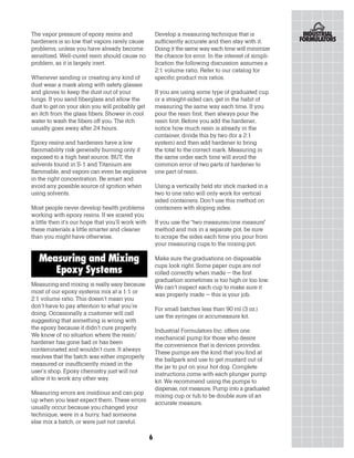 The vapor pressure of epoxy resins and                  Develop a measuring technique that is
hardeners is so low that vapors rarely cause            sufficiently accurate and then stay with it.
problems, unless you have already become                Doing it the same way each time will minimize
sensitized. Well-cured resin should cause no            the chance for error. In the interest of simpli-
problem, as it is largely inert.                        fication the following discussion assumes a
                                                        2:1 volume ratio. Refer to our catalog for
Whenever sanding or creating any kind of                specific product mix ratios.
dust wear a mask along with safety glasses
and gloves to keep the dust out of your                 If you are using some type of graduated cup
lungs. If you sand fiberglass and allow the             or a straight-sided can, get in the habit of
dust to get on your skin you will probably get          measuring the same way each time. If you
an itch from the glass fibers. Shower in cool           pour the resin first, then always pour the
water to wash the fibers off you. The itch              resin first. Before you add the hardener,
usually goes away after 24 hours.                       notice how much resin is already in the
                                                        container, divide this by two (for a 2:1
Epoxy resins and hardeners have a low                   system) and then add hardener to bring
flammability risk generally burning only if             the total to the correct mark. Measuring in
exposed to a high heat source. BUT, the                 the same order each time will avoid the
solvents found in S-1 and Titanium are                  common error of two parts of hardener to
flammable, and vapors can even be explosive             one part of resin.
in the right concentration. Be smart and
avoid any possible source of ignition when              Using a vertically held stir stick marked in a
using solvents.                                         two to one ratio will only work for vertical
                                                        sided containers. Don’t use this method on
Most people never develop health problems               containers with sloping sides.
working with epoxy resins. If we scared you
a little then it’s our hope that you’ll work with       If you use the “two measures/one measure”
these materials a little smarter and cleaner            method and mix in a separate pot, be sure
than you might have otherwise.                          to scrape the sides each time you pour from
                                                        your measuring cups to the mixing pot.

   Measuring and Mixing                                 Make sure the graduations on disposable
                                                        cups look right. Some paper cups are not
      Epoxy Systems                                     rolled correctly when made – the first
                                                        graduation sometimes is too high or too low.
Measuring and mixing is really easy because             We can’t inspect each cup to make sure it
most of our epoxy systems mix at a 1:1 or               was properly made – this is your job.
2:1 volume ratio. This doesn’t mean you
don’t have to pay attention to what you’re              For small batches less than 90 ml (3 oz.)
doing. Occasionally a customer will call                use the syringes or accumeasure kit.
suggesting that something is wrong with
the epoxy because it didn’t cure properly.              Industrial Formulators Inc. offers one
We know of no situation where the resin/                mechanical pump for those who desire
hardener has gone bad or has been                       the convenience that is devices provides.
contaminated and wouldn’t cure. It always               These pumps are the kind that you find at
resolves that the batch was either improperly           the ballpark and use to get mustard out of
measured or insufficiently mixed in the                 the jar to put on your hot dog. Complete
user’s shop. Epoxy chemistry just will not              instructions come with each plunger pump
allow it to work any other way.                         kit. We recommend using the pumps to
                                                        dispense, not measure. Pump into a graduated
Measuring errors are insidious and can pop              mixing cup or tub to be double sure of an
up when you least expect them. These errors             accurate measure.
usually occur because you changed your
technique, were in a hurry, had someone
else mix a batch, or were just not careful.

                                                    6
 