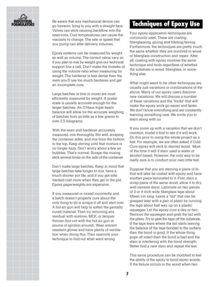 Be aware that any mechanical device can
go haywire, lying to you with a straight face.           Techniques of Epoxy Use
Valves can stick causing backflow into the
reservoirs. Cool temperatures can cause the             Four epoxy application techniques are
viscosity to change. The rate or speed that             commonly used. These are coating,
you pump can alter delivery volumes.                    fiberglassing, gluing and filleting/fairing.
                                                        Furthermore, the techniques are pretty much
Epoxy systems can be measured by weight                 the same whether they are involved in wood
as well as volume. The correct ratios vary so           or fiberglass construction and repair. After
if you plan to mix by weight give our technical         all, coating with epoxy involves the same
support line a call. Don’t make the mistake of          technique and tools regardless of whether
using the volume ratio when measuring by                the substrate is wood, fiberglass, or some-
weight. The hardener is less dense than the             thing else.
resin you’ll use too much hardener and get
an incomplete cure.                                     What might seem to be other techniques are
                                                        usually just variations or combinations of the
Large batches (a litre or more) are most                above. Many of our epoxy users discover
efficiently measured by weight. A postal                new variations. We will discuss a number
scale is usually accurate enough for the                of these variations and the “tricks” that will
larger batches. An O’Haus triple beam                   make the epoxy work go easier and faster.
balance will allow for the accurate weighing            We don’t know everything and are constantly
of batches from as little as a few grams to             learning something new. We invite you to
over 2.5 kilograms.                                     learn along with us.

With the resin and hardener accurately                  If you come up with a variation that we don’t
measured, mix thoroughly. Stir well, scraping           mention, model it first to see if it will work.
the container sides, and mix from the bottom            Do this prior to using the whole project as a
to the top. Keep stirring until that mixture is         test. For example, we are often asked if Cold
no longer hazy. Don’t worry about a few air             Cure epoxy will stick to stained wood. Most
bubbles. That’s normal. Scrape the mixing               of the time it will if stain used is water or
stick several times on the side of the container        alcohol based. However, the only way to be
                                                        really sure is to conduct your own little test.
Don’t make large batches. Keep in mind that
large batches take longer to mix, have a                Suppose that you are staining a piece of fir
much shorter pot life, and if you get side              that will later be coated with epoxy and have
tracked cost more when they gel in the pot.             another piece laminated to it. First, stain a
Epoxy paperweights are expensive.                       scrap piece of the same wood; allow it to dry
                                                        well (several days). Laminate on two pieces
If you measured or mixed incorrectly and                of 3 or 4 inch wide fiberglass tape about
a batch doesn’t properly cure about the                 fifteen cm long. Leave a “tail” that can be
only thing to do is scrape it off and start over.       grasped later with a pair of pliers by running
A hot air gun will help to soften the partially         the tape about half way up on a plastic
cured material. Then try removing any                   squeegee. Let the epoxy cure a day or two.
residual with acetone, MEK, or lacquer                  Remove the squeegee and grab the tail with
thinner (but not with the hot air gun or                the pliers. Try to peel the tape off the substrate.
source of ignition around). Wear solvent                If the tape tears where the tail starts leaving
resistant gloves and have plenty of ventila-            the balance of the tape bonded to the surface,
tion when doing this. Then examine your                 then the bond is good. If the whole thing
technique to find out what went wrong.                  pops off intact then the bond is bad and the
                                                        stain is interfering with the bond strength.
                                                        Better find a new stain and repeat the test.

                                                        This same procedure can be modified to test
                                                        the ability of the epoxy to bond exotic woods.
                                                        If the failure occurs in the wood when two

                                                    7
 