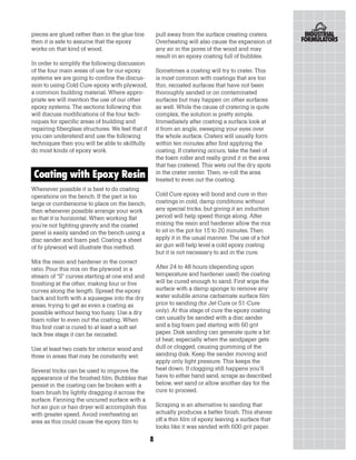 pieces are glued rather than in the glue line          pull away from the surface creating craters.
then it is safe to assume that the epoxy               Overheating will also cause the expansion of
works on that kind of wood.                            any air in the pores of the wood and may
                                                       result in an epoxy coating full of bubbles.
In order to simplify the following discussion
of the four main areas of use for our epoxy            Sometimes a coating will try to crater. This
systems we are going to confine the discus-            is most common with coatings that are too
sion to using Cold Cure epoxy with plywood,            thin, recoated surfaces that have not been
a common building material. Where appro-               thoroughly sanded or on contaminated
priate we will mention the use of our other            surfaces but may happen on other surfaces
epoxy systems. The sections following this             as well. While the cause of cratering is quite
will discuss modifications of the four tech-           complex, the solution is pretty simple.
niques for specific areas of building and              Immediately after coating a surface look at
repairing fiberglass structures. We feel that if       it from an angle, sweeping your eyes over
you can understand and use the following               the whole surface. Craters will usually form
techniques then you will be able to skillfully         within ten minutes after first applying the
do most kinds of epoxy work.                           coating. If cratering occurs, take the heel of
                                                       the foam roller and really grind it in the area
                                                       that has cratered. This wets out the dry spots
Coating with Epoxy Resin                               in the crater center. Then, re-roll the area
                                                       treated to even out the coating.
Whenever possible it is best to do coating
operations on the bench. If the part is too            Cold Cure epoxy will bond and cure in thin
large or cumbersome to place on the bench,             coatings in cold, damp conditions without
then whenever possible arrange your work               any special tricks, but giving it an induction
so that it is horizontal. When working flat            period will help speed things along. After
you’re not fighting gravity and the coated             mixing the resin and hardener allow the mix
panel is easily sanded on the bench using a            to sit in the pot for 15 to 20 minutes. Then
disc sander and foam pad. Coating a sheet              apply it in the usual manner. The use of a hot
of fir plywood will illustrate this method.            air gun will help level a cold epoxy coating
                                                       but it is not necessary to aid in the cure.
Mix the resin and hardener in the correct
ratio. Pour this mix on the plywood in a               After 24 to 48 hours (depending upon
stream of “S” curves starting at one end and           temperature and hardener used) the coating
finishing at the other, making four or five            will be cured enough to sand. First wipe the
curves along the length. Spread the epoxy              surface with a damp sponge to remove any
back and forth with a squeegee into the dry            water soluble amine carbamate surface film
areas, trying to get as even a coating as              prior to sanding (for Jet Cure or 51-Cure
possible without being too fussy. Use a dry            only). At this stage of cure the epoxy coating
foam roller to even out the coating. When              can usually be sanded with a disc sander
this first coat is cured to at least a soft set        and a big foam pad starting with 60 grit
tack free stage it can be recoated.                    paper. Disk sanding can generate quite a bit
                                                       of heat, especially when the sandpaper gets
Use at least two coats for interior wood and           dull or clogged, causing gumming of the
three in areas that may be constantly wet.             sanding disk. Keep the sander moving and
                                                       apply only light pressure. This keeps the
Several tricks can be used to improve the              heat down. If clogging still happens you’ll
appearance of the finished film. Bubbles that          have to either hand sand, scrape as described
persist in the coating can be broken with a            below, wet sand or allow another day for the
foam brush by lightly dragging it across the           cure to proceed.
surface. Fanning the uncured surface with a
hot air gun or hair dryer will accomplish this         Scraping is an alternative to sanding that
with greater speed. Avoid overheating an               actually produces a better finish. This shaves
area as this could cause the epoxy film to             off a thin film of epoxy leaving a surface that
                                                       looks like it was sanded with 600 grit paper.

                                                   8
 