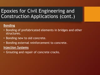 Epoxies for Civil Engineering and
Construction Applications (cont.)
Bonding
• Bonding of prefabricated elements in bridges and other
structures.
• Bonding new to old concrete.
• Bonding external reinforcement to concrete.
Injection Systems
• Grouting and repair of concrete cracks.
 