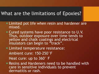 What are the limitations of Epoxies?
 Limited pot life when resin and hardener are
mixed.
 Cured systems have poor resistance to U.V.
Thus, outdoor exposure over time tends to
yellow and chalk coatings and electrical
insulators can begin to “track”.
 Limited temperature resistance:
Ambient cure: 150-250°F
Heat cure: up to 360° F
 Resins and Hardeners need to be handled with
care in sensitive individuals to prevent
dermatitis or rash.
 