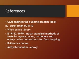 References
• Civil engineering building practice Book
by Suraj singh 004110
• Wiley online library
• IS:9162-1979. Indian standard methods of
tests for epoxy resins, hardeners and
epoxy resin compositions for floor topping.
• Britannica online
• Adityabirlaonline -epoxy
 