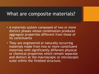 What are composite materials?
• A materials system composed of two or more
distinct phases whose combination produces
aggregate properties different from those of
its constituents
• They are engineered or naturally occurring
materials made from two or more constituent
materials with significantly different physical
or chemical properties which remain separate
and distinct at the macroscopic or microscopic
scale within the finished structure.
 