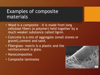 Examples of composite
materials
• Wood is a composite – it is made from long
cellulose fibers (a polymer) held together by a
much weaker substance called lignin.
• Concrete is a mix of aggregate (small stones or
gravel),cement and sand.
• Fiberglass- matrix is a plastic and the
reinforcement is glass.
• Nanocomposites
• Composite laminates
 