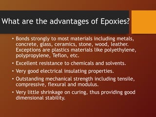 What are the advantages of Epoxies?
• Bonds strongly to most materials including metals,
concrete, glass, ceramics, stone, wood, leather.
Exceptions are plastics materials like polyethylene,
polypropylene, Teflon, etc.
• Excellent resistance to chemicals and solvents.
• Very good electrical insulating properties.
• Outstanding mechanical strength including tensile,
compressive, flexural and modulus.
• Very little shrinkage on curing, thus providing good
dimensional stability.
 