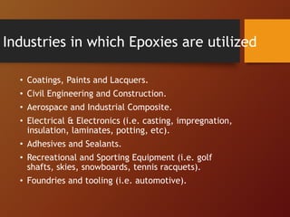 Industries in which Epoxies are utilized
• Coatings, Paints and Lacquers.
• Civil Engineering and Construction.
• Aerospace and Industrial Composite.
• Electrical & Electronics (i.e. casting, impregnation,
insulation, laminates, potting, etc).
• Adhesives and Sealants.
• Recreational and Sporting Equipment (i.e. golf
shafts, skies, snowboards, tennis racquets).
• Foundries and tooling (i.e. automotive).
 