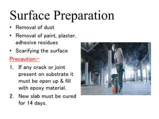 Surface Preparation 
• Removal of dust 
• Removal of paint, plaster, 
adhesive residues 
• Scarifying the surface 
Precaution:- 
1. If any crack or joint 
present on substrate it 
must be open up & fill 
with epoxy material. 
2. New slab must be cured 
for 14 days. 
 