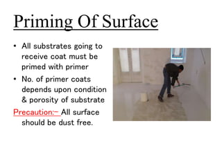 Priming Of Surface 
• All substrates going to 
receive coat must be 
primed with primer 
• No. of primer coats 
depends upon condition 
& porosity of substrate 
Precaution:- All surface 
should be dust free. 
 