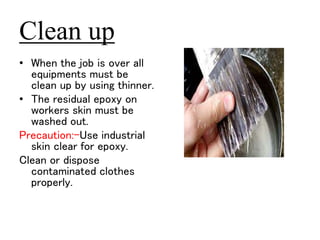 Clean up 
• When the job is over all 
equipments must be 
clean up by using thinner. 
• The residual epoxy on 
workers skin must be 
washed out. 
Precaution:-Use industrial 
skin clear for epoxy. 
Clean or dispose 
contaminated clothes 
properly. 
 