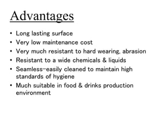 Advantages 
• Long lasting surface 
• Very low maintenance cost 
• Very much resistant to hard wearing, abrasion 
• Resistant to a wide chemicals & liquids 
• Seamless-easily cleaned to maintain high 
standards of hygiene 
• Much suitable in food & drinks production 
environment 
 