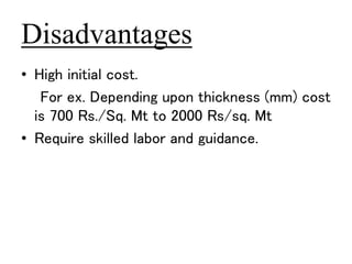 Disadvantages 
• High initial cost. 
For ex. Depending upon thickness (mm) cost 
is 700 Rs./Sq. Mt to 2000 Rs/sq. Mt 
• Require skilled labor and guidance. 
 