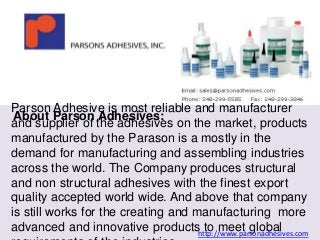 Parson Adhesive is most reliable and manufacturer 
About Parson Adhesives: 
and supplier of the adhesives on the market, products 
manufactured by the Parason is a mostly in the 
demand for manufacturing and assembling industries 
across the world. The Company produces structural 
and non structural adhesives with the finest export 
quality accepted world wide. And above that company 
is still works for the creating and manufacturing more 
advanced and innovative products to meet global 
requirements of the industries. 
http://www.parsonadhesives.com 
 