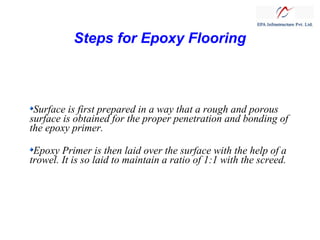 Steps for Epoxy Flooring

Surface is first prepared in a way that a rough and porous
surface is obtained for the proper penetration and bonding of
the epoxy primer.
Epoxy Primer is then laid over the surface with the help of a
trowel. It is so laid to maintain a ratio of 1:1 with the screed.

 