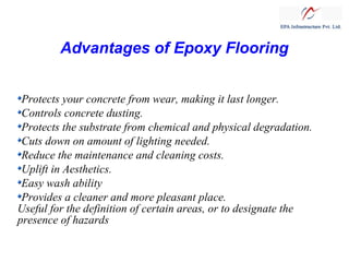 Advantages of Epoxy Flooring
Protects your concrete from wear, making it last longer.
Controls concrete dusting.
Protects the substrate from chemical and physical degradation.
Cuts down on amount of lighting needed.
Reduce the maintenance and cleaning costs.
Uplift in Aesthetics.
Easy wash ability
Provides a cleaner and more pleasant place.
Useful for the definition of certain areas, or to designate the
presence of hazards

 