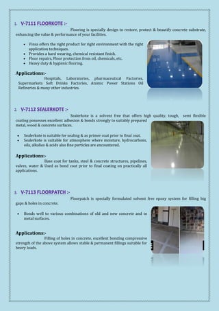 Flooring is specially design to restore, protect & beautify concrete substrate,
enhancing the value & performance of your facilities.
 Vinsa offers the right product for right environment with the right
application techniques.
 Provides a hard wearing, chemical resistant finish.
 Floor repairs, Floor protection from oil, chemicals, etc.
 Heavy duty & hygienic flooring.
Applications:-
Hospitals, Laboratories, pharmaceutical Factories,
Supermarkets Soft Drinks Factories, Atomic Power Stations Oil
Refineries & many other industries.
Sealerkote is a solvent free that offers high quality, tough, semi flexible
coating possesses excellent adhesion & bonds strongly to suitably prepared
metal, wood & concrete surfaces.
 Sealerkote is suitable for sealing & as primer coat prior to final coat.
 Sealerkote is suitable for atmosphere where moisture, hydrocarbons,
oils, alkalies & acids also fine particles are encountered.
Applications:-
Base coat for tanks, steel & concrete structures, pipelines,
valves, water & Used as bond coat prior to final coating on practically all
applications.
Floorpatch is specially formulated solvent free epoxy system for filling big
gaps & holes in concrete.
 Bonds well to various combinations of old and new concrete and to
metal surfaces.
Applications:-
Filling of holes in concrete, excellent bonding compressive
strength of the above system allows stable & permanent fillings suitable for
heavy loads.
 