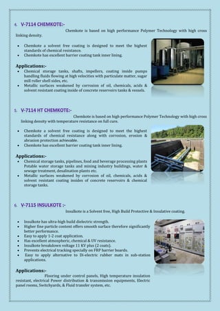 Chemkote is based on high performance Polymer Technology with high cross
linking density.
 Chemkote a solvent free coating is designed to meet the highest
standards of chemical resistance.
 Chemkote has excellent barrier coating tank inner lining.
Applications:-
 Chemical storage tanks, shafts, impellers, coating inside pumps
handling fluids flowing at high velocities with particulate matter, sugar
mill roller shell sides, etc.
 Metallic surfaces weakened by corrosion of oil, chemicals, acids &
solvent resistant coating inside of concrete reservoirs tanks & vessels.
Chemkote is based on high performance Polymer Technology with high cross
linking density with temperature resistance on full cure.
 Chemkote a solvent free coating is designed to meet the highest
standards of chemical resistance along with corrosion, erosion &
abrasion protection achievable.
 Chemkote has excellent barrier coating tank inner lining.
Applications:-
 Chemical storage tanks, pipelines, food and beverage processing plants
Potable water storage tanks and mining industry buildings, water &
sewage treatment, desalination plants etc.
 Metallic surfaces weakened by corrosion of oil, chemicals, acids &
solvent resistant coating insides of concrete reservoirs & chemical
storage tanks.
Insulkote is a Solvent free, High Build Protective & Insulative coating.
 Insulkote has ultra-high build dielectric strength.
 Higher fine particle content offers smooth surface therefore significantly
better performance.
 Easy to apply 1-2 coat application.
 Has excellent atmospheric, chemical & UV resistance.
 Insulkote breakdown voltage 11 KV plus (2 coats).
 Prevents electrical tracking specially on FRP barrier boards.
 Easy to apply alternative to Di-electric rubber mats in sub-station
applications.
Applications:-
Flooring under control panels, High temperature insulation
resistant, electrical Power distribution & transmission equipments, Electric
panel rooms, Switchyards, & Fluid transfer system, etc.
 