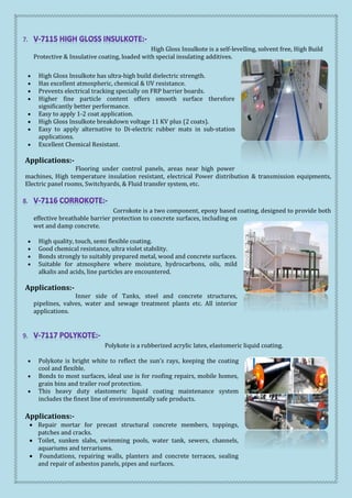 High Gloss Insulkote is a self-levelling, solvent free, High Build
Protective & Insulative coating, loaded with special insulating additives.
 High Gloss Insulkote has ultra-high build dielectric strength.
 Has excellent atmospheric, chemical & UV resistance.
 Prevents electrical tracking specially on FRP barrier boards.
 Higher fine particle content offers smooth surface therefore
significantly better performance.
 Easy to apply 1-2 coat application.
 High Gloss Insulkote breakdown voltage 11 KV plus (2 coats).
 Easy to apply alternative to Di-electric rubber mats in sub-station
applications.
 Excellent Chemical Resistant.
Applications:-
Flooring under control panels, areas near high power
machines, High temperature insulation resistant, electrical Power distribution & transmission equipments,
Electric panel rooms, Switchyards, & Fluid transfer system, etc.
Corrokote is a two component, epoxy based coating, designed to provide both
effective breathable barrier protection to concrete surfaces, including on
wet and damp concrete.
 High quality, touch, semi flexible coating.
 Good chemical resistance, ultra violet stability.
 Bonds strongly to suitably prepared metal, wood and concrete surfaces.
 Suitable for atmosphere where moisture, hydrocarbons, oils, mild
alkalis and acids, line particles are encountered.
Applications:-
Inner side of Tanks, steel and concrete structures,
pipelines, valves, water and sewage treatment plants etc. All interior
applications.
Polykote is a rubberized acrylic latex, elastomeric liquid coating.
 Polykote is bright white to reflect the sun’s rays, keeping the coating
cool and flexible.
 Bonds to most surfaces, ideal use is for roofing repairs, mobile homes,
grain bins and trailer roof protection.
 This heavy duty elastomeric liquid coating maintenance system
includes the finest line of environmentally safe products.
Applications:-
 Repair mortar for precast structural concrete members, toppings,
patches and cracks.
 Toilet, sunken slabs, swimming pools, water tank, sewers, channels,
aquariums and terrariums.
 Foundations, repairing walls, planters and concrete terraces, sealing
and repair of asbestos panels, pipes and surfaces.
 