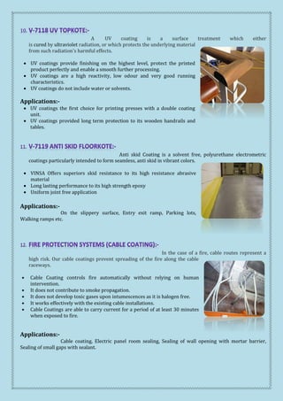 A UV coating is a surface treatment which either
is cured by ultraviolet radiation, or which protects the underlying material
from such radiation's harmful effects.
 UV coatings provide finishing on the highest level, protect the printed
product perfectly and enable a smooth further processing.
 UV coatings are a high reactivity, low odour and very good running
characteristics.
 UV coatings do not include water or solvents.
Applications:-
 UV coatings the first choice for printing presses with a double coating
unit.
 UV coatings provided long term protection to its wooden handrails and
tables.
Anti skid Coating is a solvent free, polyurethane electrometric
coatings particularly intended to form seamless, anti skid in vibrant colors.
 VINSA Offers superiors skid resistance to its high resistance abrasive
material
 Long lasting performance to its high strength epoxy
 Uniform joint free application
Applications:-
On the slippery surface, Entry exit ramp, Parking lots,
Walking ramps etc.
In the case of a fire, cable routes represent a
high risk. Our cable coatings prevent spreading of the fire along the cable
raceways.
 Cable Coating controls fire automatically without relying on human
intervention.
 It does not contribute to smoke propagation.
 It does not develop toxic gases upon intumescences as it is halogen free.
 It works effectively with the existing cable installations.
 Cable Coatings are able to carry current for a period of at least 30 minutes
when exposed to fire.
Applications:-
Cable coating, Electric panel room sealing, Sealing of wall opening with mortar barrier,
Sealing of small gaps with sealant.
 