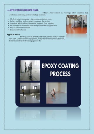 VINSA’s Floor Screeds & Toppings Offers seamless high
performance flooring system with high chemical.
 All electrostatic charges are harmlessly conducted away.
 Reduce build-up of electrostatic charge on the surface.
 Seamless, Self- levelling, Monolithic, Hygienic floor topping.
 Excellent resistance to abrasion and good aesthetic appearance.
 Easy to clean and maintain.
 Does not attract dust.
Applications:-
Flooring used in Switch yard room, sterile room, Coronary
care unit, Communication equipment, Computer terminal, Work benches,
General sensitive electronic equipment etc.
 