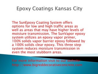 The SunEpoxy Coating System offers 
options for low and high traffic areas as 
well as areas that may have higher levels of 
moisture transmission. The SunVapor epoxy 
system utilizes an epoxy vapor primer, 
100% solids vapor barrier epoxy followed by 
a 100% solids clear epoxy. This three step 
system reduces moisture transmission in 
even the most stubborn areas. 
For more information visit to our website: 
http://www.bigreddecorativeconcrete.com 
